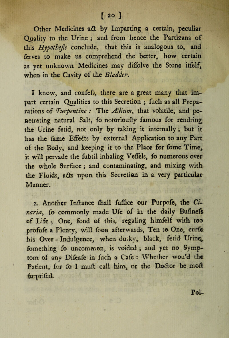 Other Medicines ad by Imparting a certain, peculiar Quality to the Urine $ and from hence the Partizans of this Hypothecs conclude, that this is analogous to, and fcrves to make us comprehend the better, how certain as yet unknown Medicines may diffolve the Stone itfelf, when in the Cavity of the Bladder. I know, and confefs, there are a great many that im¬ part certain Qualities to this Secretion ; fuch as all Prepa¬ rations of turpentine : The Allium, that volatile, and pe¬ netrating natural Salt, fo notorioufty famous for rendring the Urine fetid, not only by taking it internally j but it has the fame Effeds by external Application to any Part of the Body, and keeping it to the Place for fome Time, it will pervade the fubtil inhaling Veflcls, fo numerous over the whole Surface; and contaminating, and mixing with the Fluids, ads upon this Secretion in a very particular Manner. 2. Another Inftance flhall fuffice our Purpofe, the Ci- naria, fo commonly made Ufc of in the daily Bulinels of Life ; One, fond of this, regaling himfelf with too profufe a Plenty, will foon afterwards. Ten t© One, eurfe his Over - Indulgence, when dusky, black, fetid Urines fomething fo uncommon, is voided j and yet no Symp¬ tom of any Difcafe in fuch a Cafe : Whether wou’d the Patient, for fo I mufl call him, or the Dodor be moft furprifed.