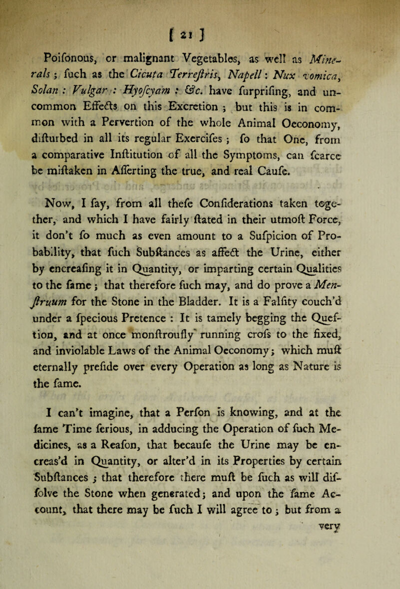 Poifonous, or malignant Vegetables> as well as Mine¬ rals ; fuch as the Cicuta Terrejiris, Napell: Nux zomica. Solan : Vulgar : Hyofcyam : &c. have furprifing, and un¬ common Effects on this Excretion ; but this is in com¬ mon with a Pervertion of the whole Animal Oeconomy, difturbed in all its regular Exercifes ; fo that One, from a comparative Inftitution of all the Symptoms, can fcarce be miftaken in Aflerting the true, and real Caufe. Now, I fay, from all thefe Confiderations taken toge¬ ther, and which I have fairly dated in their utmoft Force,, it don't fo much as even amount to a Sufpicion of Pro¬ bability, that fuch Subftances as affeft the Urine, either by cncrcaling it in Quantity, or imparting certain Qualities to the fame; that therefore fuch may, and do prove a Men- Jlruum for the Stone in the Bladder. It is a Falfity couch’d under a fpecious Pretence : It is tamely begging the Quef- tion, and at once monftroufly running crofs to the fixed, and inviolable Laws of the Animal Oeconomy; which muft eternally prefide over every Operation as long as Nature is the fame. I can’t imagine, that a Perfon is knowing, and at the fame Time ferious, in adducing the Operation of fuch Me¬ dicines, as a Reafon, that becaufe the Urine may be en- creas’d in Quantity, or alter’d in its Properties by certain Subftances ; that therefore there muft be fuch as will dif- jfolve the Stone when generated; and upon the fame Ac¬