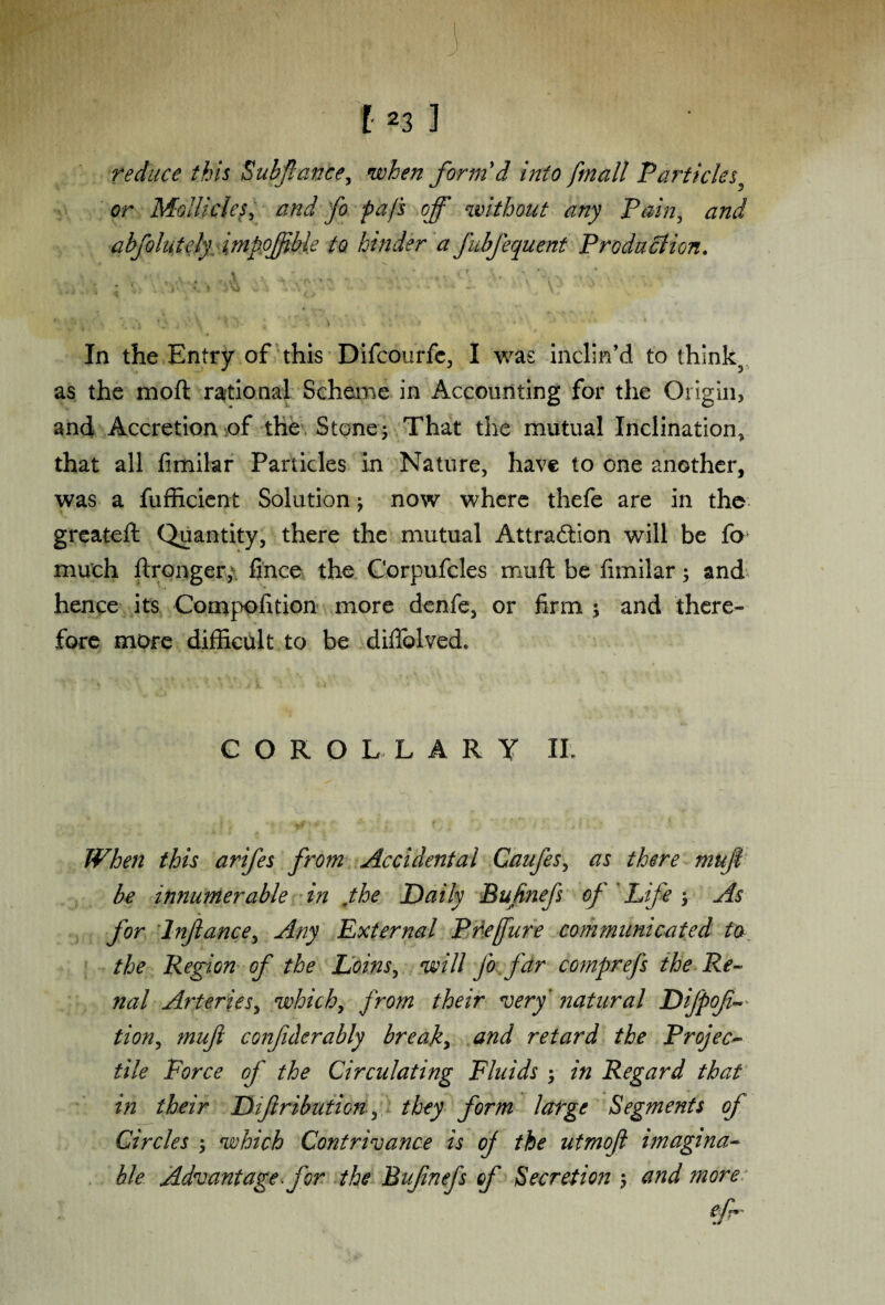 mm . . 3 ; f 123 ] reduce this Subfiance, wfo/z form'd into fmail Particles or Mo Hides, and fo pa/s off without any Pain, and abfolutcly impojftble to hinder a fubfequent Production. .. a . ,A ’ - ’ • \ '-o ■ ; . '» l r v * «l\a - - * . ■. * - • .\ 7 In the Entry of this Difcourfc, I was inclin’d to thinly as the moft rational Scheme in Accounting for the Origin* and Accretion of the Stone; That the mutual Inclination, that all fimilar Particles in Nature, have to one another, was a fufficient Solution; now where thefe are in the greateft Quantity, there the mutual Attraction will be fo much flronger, fince the Corpufcles muft be fimilar; and hence its Compolition more denfie, or firm ; and there¬ fore more difficult to be difiolved. COROLLARY II. When this arifes from Accidental Canfes, as there muft be innumerable in jhe Daily Bufinefs of Life ; As for Inftance, Any External Prefure communicated to the Region of the Loins, will fo far comprefs the Re¬ nal Arteries, which, from their very' natural Difpofi- tion, muft confiderably break, and retard the Project tile Force of the Circulating Fluids y in Regard that hi their Dtftributicn, they form large Segments of Circles \ which Contrivance is of the utmoft imagina¬ ble Advantage, for the Bufinefs of Secretion ; and more