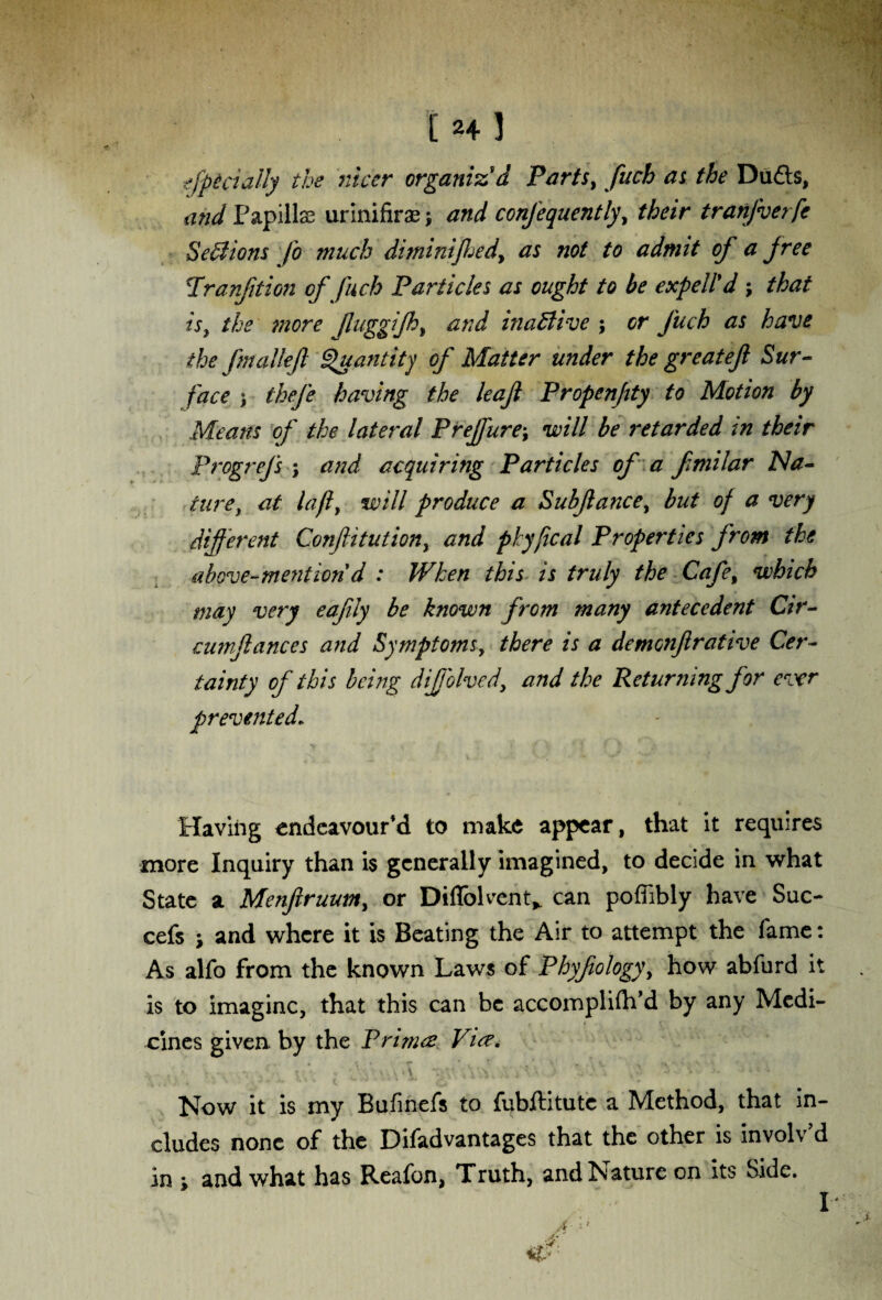 f H ) officially the nicer organiz'd Parts, fuch as the Du£ts, and Papills urinifiras -f and confequently, their tranfverfe Sections fo much diminiftjedy as not to admit of a free Trunfit ion of fuch Particles as ought to be expell'd ; that is, the more JluggiJhy and inactive ; or fuch as have the fmallef Quantity of Matter under the great eft Sur¬ face ) thefe having the leaft Propenftty to Motion by Means of the lateral Prejfure\ will be retarded in their Progrefs ; and acquiring Particles of a fmilar Na¬ ture, at lafly will produce a Subftancey but of a very different Conftitutiony and pkyjical Properties from the above-mention d : When this is truly the Cafey which may very eafily be known from many antecedent Cir- cumftances and Symptoms, there is a demenftrative Cer¬ tainty of this being dijjolved, and the Returning for ever prevented. Having endeavour’d to make appear, that it requires more Inquiry than is generally imagined, to decide in what State a Menfiruum, or Diflblvent* can pofiibly have Sue- cefs j and where it is Beating the Air to attempt the fame: As alfo from the known Laws of Phyfiology\ how abfurd it is to imagine, that this can be accornpliftfd by any Medi¬ cines given, by the Primes Vus. j. . . ■ ; / V. '• 'J . V, \ ‘1 *- V- i 1 • ' .‘A’. . '■ '• * Now it is my Bufinefs to fubftitute a Method, that in¬ cludes none of the Disadvantages that the other is involv’d in ; and what has Reafon, Truth, and Nature on its Side. A A' I