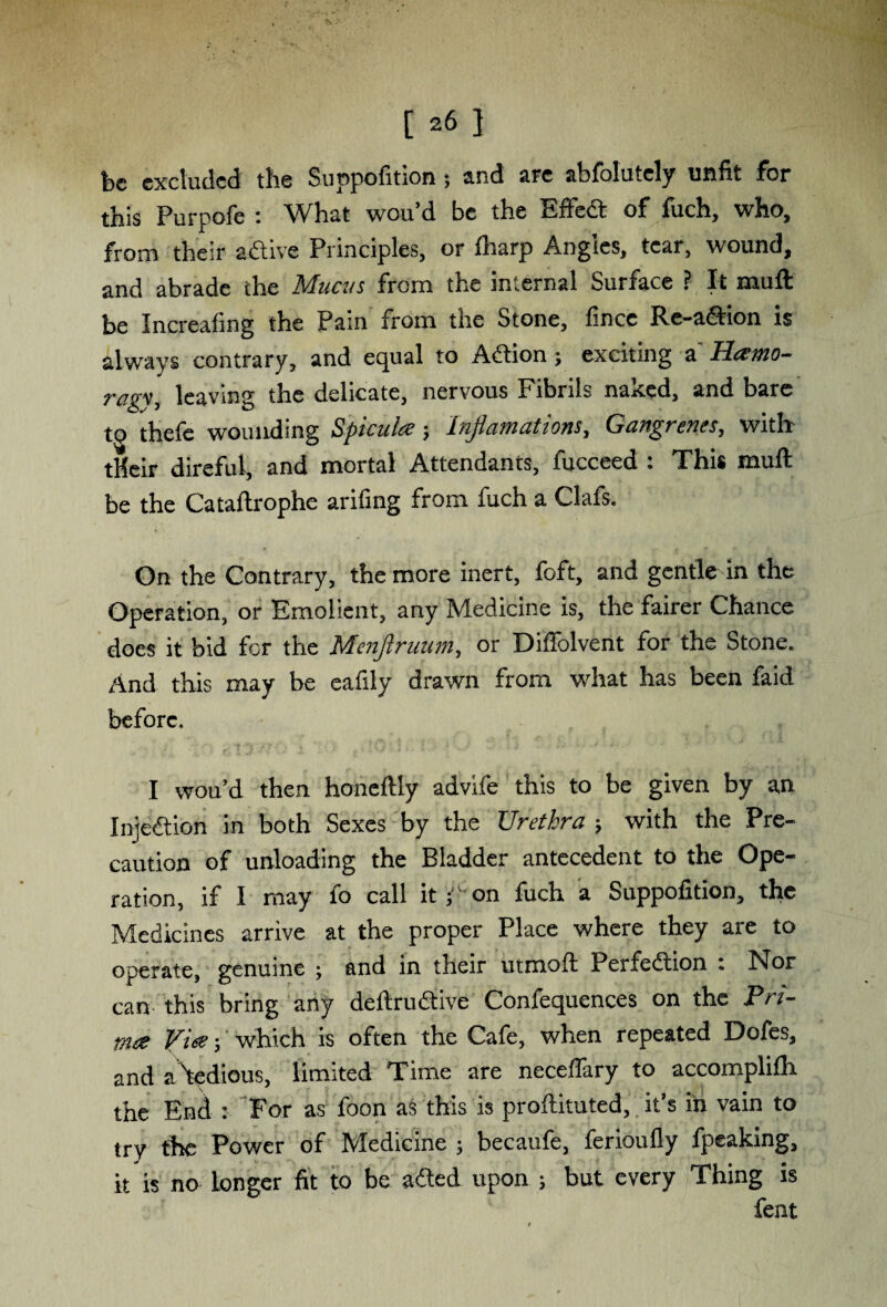 be excluded the Suppofition ; and are abfolutcly unfit for this Purpofe : What wou’d be the Effect of fuch, who, from their adtive Principles, or fharp Angles, tear, wound, and abrade the Mucus from the internal Surface ? It muff: be Increafing the Pain from the Stone, fincc Re-adtion is always contrary, and equal to Adtion; exciting a Hamo- ragv, leaving the delicate, nervous Fibrils naked, and bare to thefe wounding Spicula; Injiamations, Gangrenes, with tHeir direful, and mortal Attendants, fucceed : This muff be the Cataftrophe arifing from fuch a Clafs. On the Contrary, the more inert, foft, and gentle in the Operation, or Emolicnt, any Medicine is, the fairer Chance does it bid for the Menjlruum, or Diffolvent for the Stone. And this may be eafily drawn from what has been faid before. I wou’d then honeftly advife this to be given by an Injedtion in both Sexes by the Urethra ; with the Pre¬ caution of unloading the Bladder antecedent to the Ope¬ ration, if I may fo call it ; on fuch a Suppofition, the Medicines arrive at the proper Place where they are to operate, genuine ; and in their utmoft Perfection ; Nor can this bring any deftrudtive Confequences on the Pri- mce Vies; which is often the Cafe, when repeated Dofes, and a^tedious, limited Time are neceflary to accomplifh the End : For as foon as this is proftituted, it’s in vain to try the Power of Medicine ; becaufe, ferioufly fpeaking, it is no longer fit to be a died upon ; but every Thing is