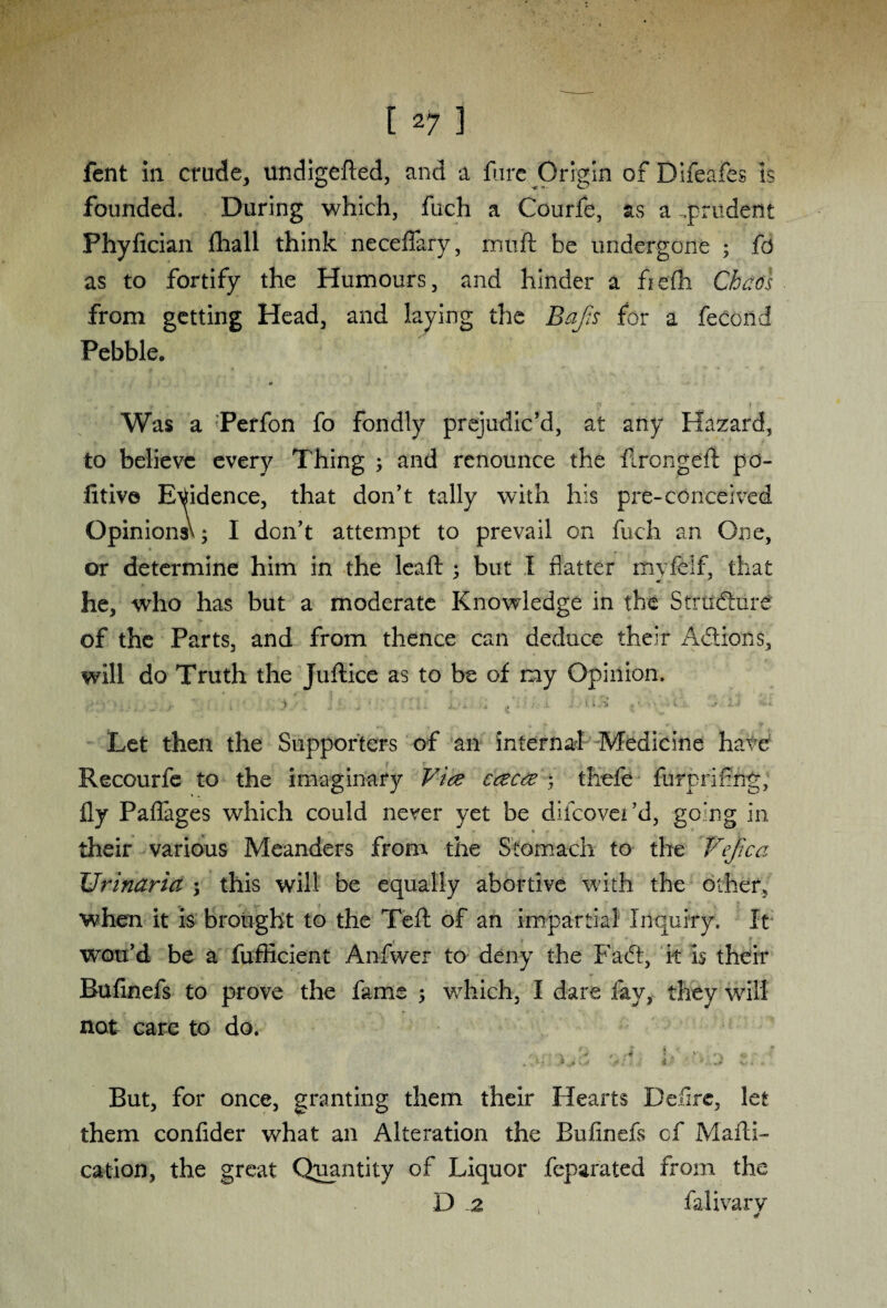[ 21 ] fcnt in crude, undigefted, and a flare Origin of Dlfeafes is founded. During which, fuch a Courfe, as a .prudent Phyfician fliall think neceflary, rrmft be undergone ; fd as to fortify the Humours, and hinder a fiefh Chaos from getting Head, and laying the Bap for a fecond Pebble. Was a Perfon fo fondly prejudic’d, at any Hazard, to believe every Thing ; and renounce the firongeft po¬ sitive Evidence, that don’t tally with his pre-conceived Opinions^ I don’t attempt to prevail on fuch an One, or determine him in the lead: ; but 1 flatter myfeif, that he, who has but a moderate Knowledge in the Structure of the Parts, and from thence can deduce their Actions, will do Truth the Juftice as to be of my Opinion. Let then the Supporters of an internal Medicine have Recourfe to the imaginary Vice caeca ; tliefe furprifng, fly Paflages which could never yet be difcovei’d, going in their various Meanders from the Stomach to the Vefica Urinaria y this will be equally abortive with the other, when it is brought to the Teft of an impartial Inquiry. It wou’d be a fufficient Anfwer to deny the Fadt, it is their Bufinefs to prove the fame ; which, I dare fay, they will not care to do. - - -s ' .0 ,4 * „ ' ' ' \ ' , * } * .* - *' *. i %.*• . But, for once, granting them their Hearts Defire, let them confider what an Alteration the Bufinefs cf Mafti- cation, the great Quantity of Liquor feparated from the D a falivarv