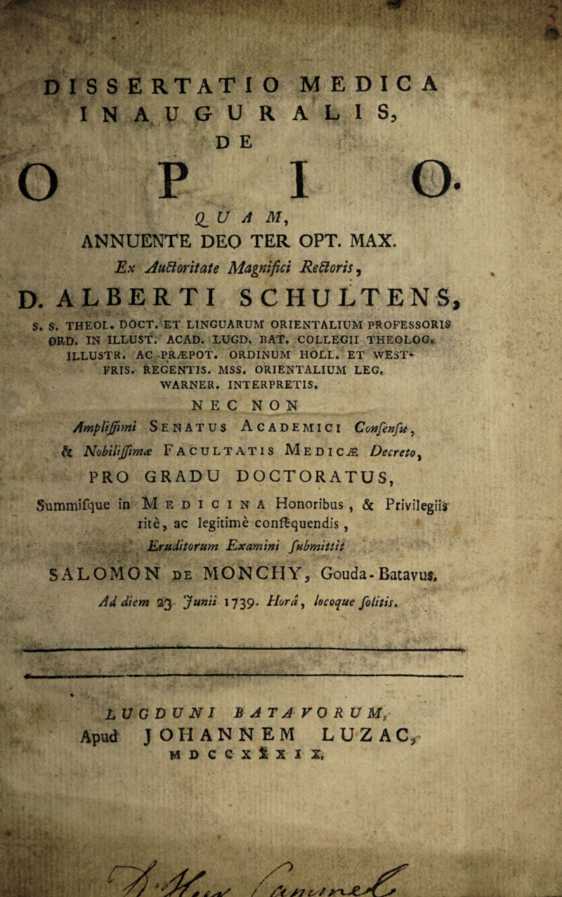 DISSERTATIO MEDICA IN AUGURALIS, D E ; OPIO. d U A M, ANNUENTE DEO TER OPT. MAX. Ex AuHoritate Magnifici Reoris, D. ALBERTI SCHULTENS, S. S. THEOL. DOCT. ET LINGUARUM ORIENTALIUM PROFESSORIS 0RL>. IN ILLUST. ACAD. LUGD. BAT. COLLEGII THEOLOG. ILLUSTR. AC PRiEPOT. ORDINUM HOLL. ET WEST* FRIS. REGENTIS. MSS. ORIENTALIUM LEG. WARNER. INTERPRETIS. NEC NON AmpliJjimi SENATUS Academici Confenfie, h Nobilifftm* Facultatis Medica Decreto, PRO GRADU DOGTORATUS, Summifque in Medicina Honoribus , & Privilegiis rite, ac legitime con&quendis, Eruditorum Examini fubmittit SALOMON de MONCHY, Gouda-Batavus, Ad diem 23- Junii 1739. Hora, locoque folitis. LUGDUNI BATAVOR U M, Apud J OH AN NEM LUZAC, m*»