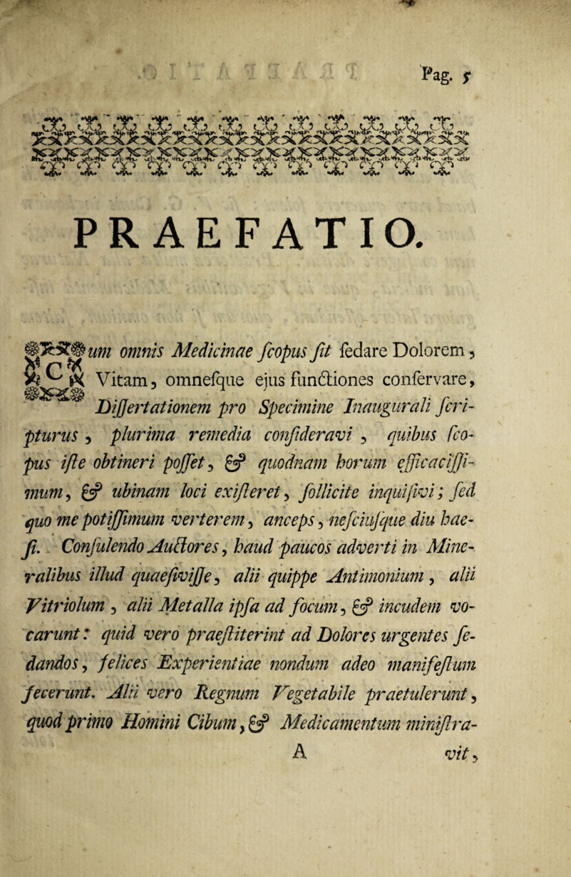 Pag. f CYi CY*) PRAEFATIO. um omnis Medicinae fcopus fit fedare Dolorem, Vitam3 omnefque eius fun&iones confervare, •JK» r,>/7 ’ 1 L - - r r r • DiJJertationem pro Specimine Inaugurali Jcn- pturus 3 plurima remedia confderavi 5 quibus fco- pus ifle obtineri pojfet3 £5? quodnam horum efficacijfi- mum3 £5? ubinam loci exifieret ^ follicite inquijivi; fed quo me potijfimum verterem •> anceps, nefciufque diu hae- f. Conjulendo Auffores, haud paucos adverti in Mine¬ ralibus illud quaefivife, #/// quippe Antimonium , tf/ii Vitriolum , <?/ii Metalla ipfa ad focum 5 £5? incudem vo¬ carunt: quid vero praefiterint ad Dolores urgentes fe- dandos, Experientiae nondum adeo manifefum > v « t * *■ ,V r , . i . , \ . » * # r* \ k f * Jecerunt. ^//i Regnum Vegetabile praetulerunt ? primo Homini Cibum} £«? Medicamentum miniftra-
