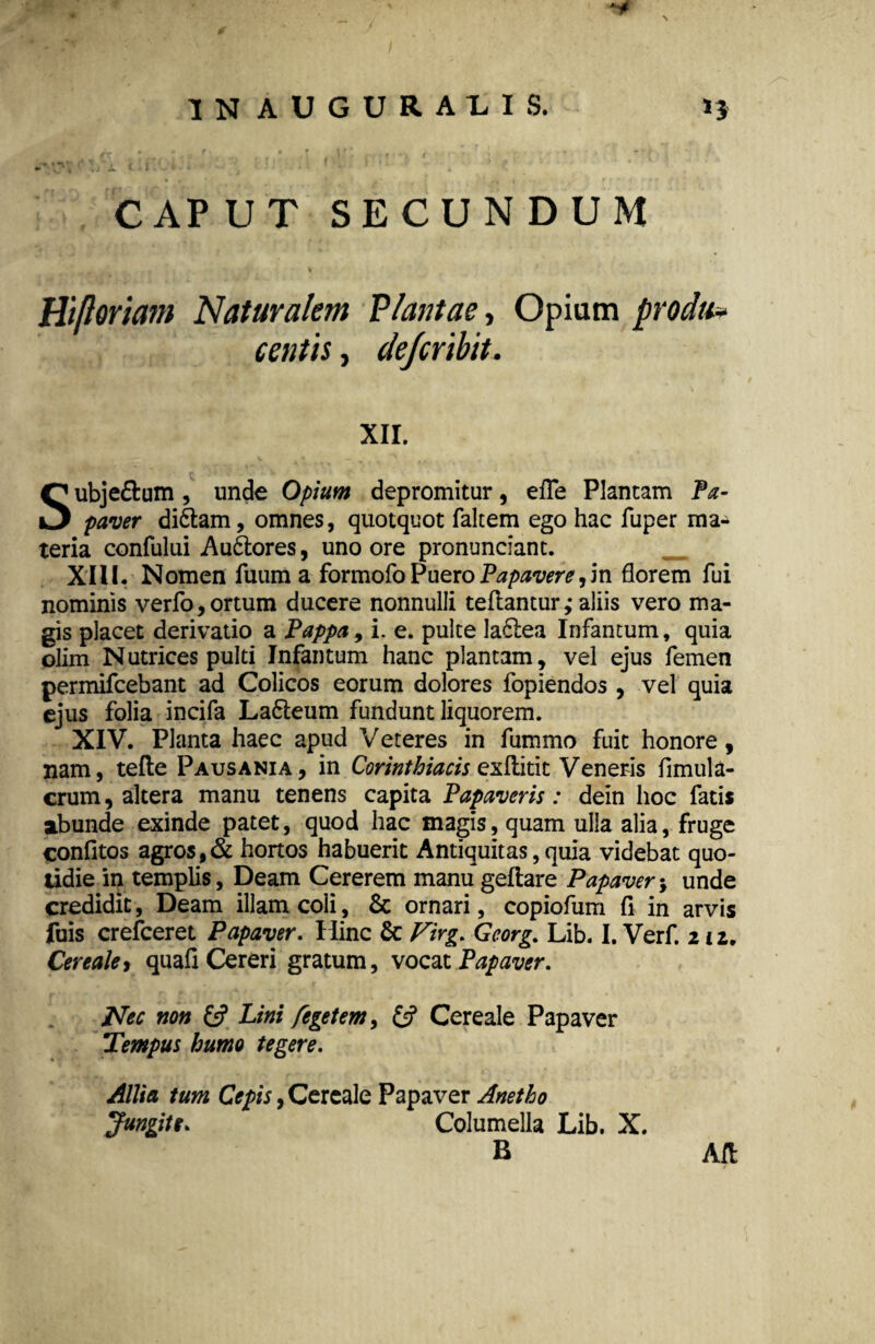 CAPUT SECUNDUM w ■ 1 Hifloriam Naturalem VIantae, Opium prodit* centis, de/cribit. XII. Subje&um, unde Opium depromitur, efle Plantam Pa¬ paver didtam, omnes, quotquot faltem ego hac fuper ma¬ teria confului Au&ores, uno ore pronuntiant. XIII. Nomen fuum a formofo Puero Papavere,in florem fui nominis verfo, ortum ducere nonnulli teflantur,- aliis vero ma¬ gis placet derivatio a Pappa, i. e. pulte ladlea Infantum, quia olim Nutrices pulti Infantum hanc plantam, vel ejus femen permifcebant ad Colicos eorum dolores fopiendos , vel quia ejus folia incifa Latieum fundunt liquorem. XIV. Planta haec apud Veteres in fummo fuit honore, nam, tefle Pausania, in Corinthiacis exliitit Veneris fimula- crum, altera manu tenens capita Papaveris: dein hoc fatis abunde exinde patet, quod hac magis, quam ulla alia, fruge confitos agros, & hortos habuerit Antiquitas, quia videbat quo¬ tidie in templis, Deam Cererem manu geftare Papaver•, unde credidit, Deam illam coli, & ornari, copiofum fi in arvis fuis crefceret Papaver. Hinc 6c Virg. Georg. Lib. I. Verf. nz. Cerealej quafi Cereri gratum, vocat Papaver. Nec non £5? Lini fegetem, £5? Cereale Papaver Tempus humo tegere. Allia tum Cepis, Cereale Papaver Anetho Jungite. Columella Lib. X. B Aft