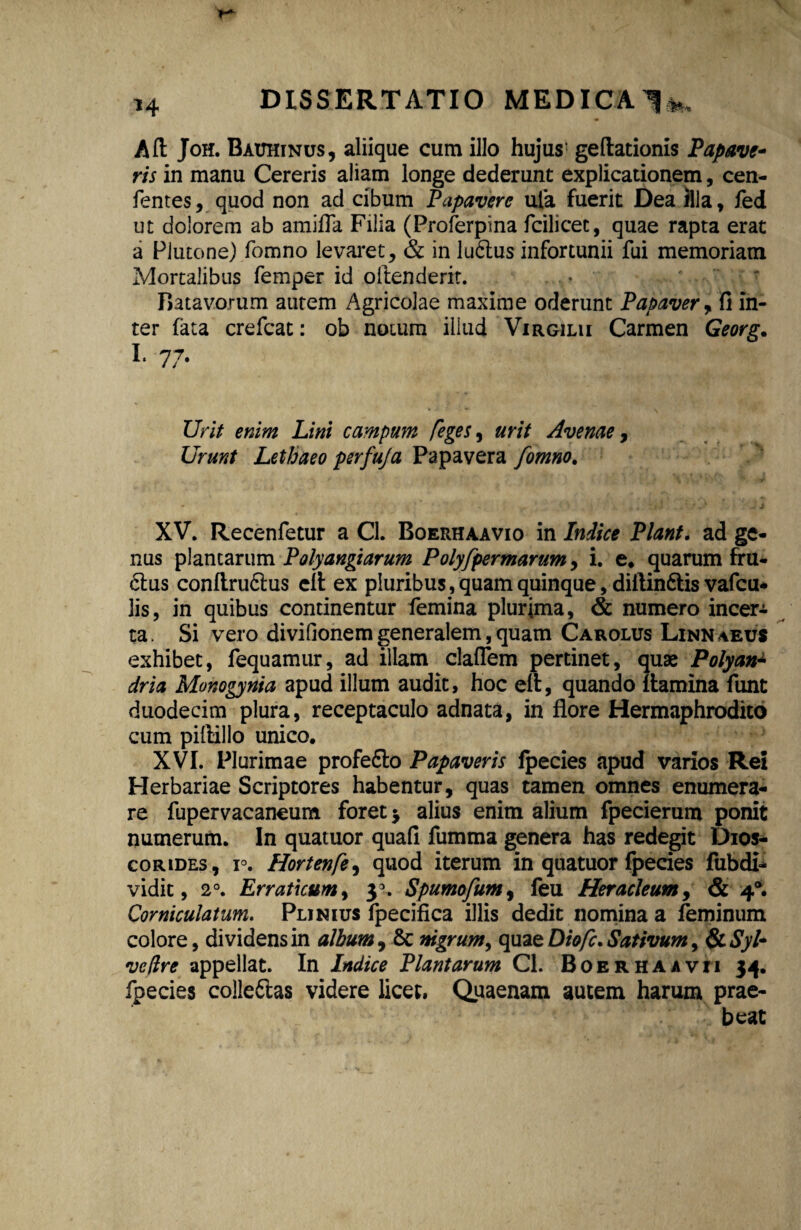 Aft Joh. Bauhinus, aliique cum illo hujus1 geftationis Papave¬ ris in manu Cereris aliam longe dederunt explicationem, cen- fentes, quod non ad cibum Papavere ufa fuerit Dea illa, fed ut dolorem ab amiffa Filia (Proferpina fcilicec, quae rapta erat a Plutone) fomno levaret, & in lu6lus infortunii fui memoriam Mortalibus femper id oltenderit. Batavorum autem Agricolae maxime oderunt Papaver, fi in¬ ter fata crefcat: ob notum illud Virgilu Carmen Georg. i, 77. Urit enim Lini campum [eges, urit Avenae, Urunt Lethaeo perfuja Papavera fomno. XV. Recenfetur a Cl. Boerhaavio in Indice Piant, ad ge¬ nus plancarum Polyangiarum Polyfpermarum, i. e. quarum fru¬ ctus conflru6lus eft ex pluribus, quam quinque, dillin&is vafcu* lis, in quibus continentur femina plurima, & numero incera ta. Si vero divifionem generalem, quam Carolus Linn\eus exhibet, fequamur, ad illam claflem pertinet, quae Polyan* dria Monogynia apud illum audit, hoc eft, quando flamina funt duodecim plura, receptaculo adnata, in flore Hermaphrodito cum pillillo unico. XVI. Plurimae profe&o Papaveris fpecies apud varios Rei Herbariae Scriptores habentur, quas tamen omnes enumera¬ re fupervacaneum foret * alius enim alium fpecierum ponit numerum. In quatuor quafi fumma genera has redegit Dios- corides, r. Hortenfe, quod iterum in quatuor fpecies fubdi- vidit, 20. Erraticum, 3 . Spumofum, feu Heracleum, & 4®. Corniculatum. Plinius fpecifica illis dedit nomina a feminum colore, dividens in album, &c nigrum, quae Diofc. Sativum, & Syl~ ve (Ire appellat. In Indice Plantarum Cl. Boer ha avii 34. fpecies colle&as videre licet, Quaenam autem harum prae¬ beat