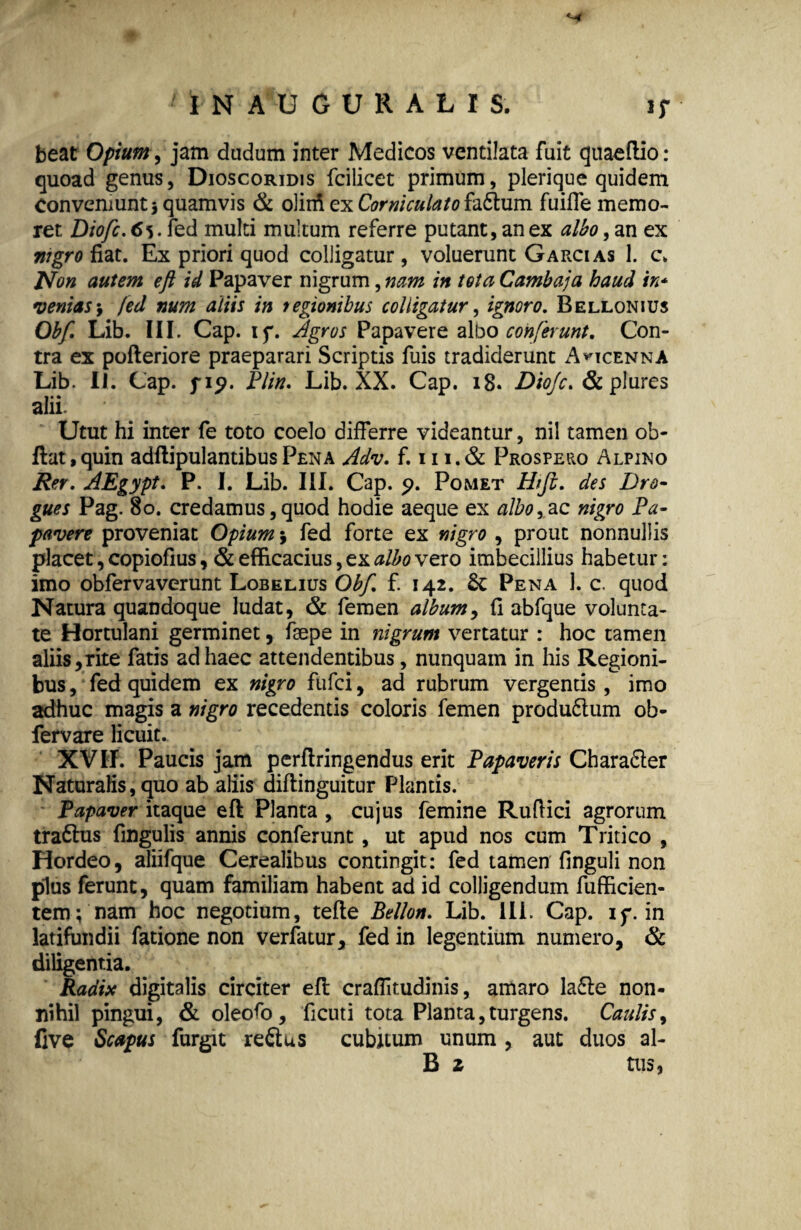 Hf 1 I N A U G U R A L I S. i; beat Opium, jam cludum inter Medicos ventilata fuit quaeflio : quoad genus, Dioscoridis fcilicet primum, plerique quidem Conveniunt j quamvis & oliifi ex Corniculato hCtum fuiffe memo¬ ret Diofic.&s.fe d multi multum referre putant, an ex albo, an ex nigro fiat. Ex priori quod colligatur , voluerunt G arci as 1. c. Non autem e fi id Papaver nigrum, nam in tota Cambaja haud in* venias fed num aliis in regionibus colligatur, ignoro. Bellonius Obfi Lib. III. Cap. if. Agros Papavere albo conferunt. Con¬ tra ex pofteriore praeparari Scriptis fuis tradiderunt A^icenna Lib. II. Cap. f ip. Plin. Lib. XX. Cap. 18. Diojc. & plures alii. * Utut hi inter fe toto coelo differre videantur, nil tamen ob- ftat,quin adftipulantibusPENA Adv. f. 111.& Prospero Alpino Rer. AEgypt. P. I. Lib. III. Cap. p. Pomet Htfb. des Dro- gues Pag. 8o. credamus,quod hodie aeque ex albore nigro Pa¬ pavere proveniat Opium 3 fed forte ex nigro , prout nonnullis placet, copiofius, & efficacius, ex albo vero imbecillius habetur: imo obfervaverunt Lobelius Obfi f. 142. Pena 1. c. quod Natura quandoque ludat, & femen album, fi abfque volunta¬ te Hortulani germinet, fsepe in nigrum vertatur : hoc tamen aliis,rite fatis ad haec attendentibus, nunquam in his Regioni¬ bus , fed quidem ex nigro fufei, ad rubrum vergentis , imo adhuc magis a nigro recedentis coloris femen produ£tum ob- fervare licuit. XVII. Paucis jam pcrftringendus erit Papaveris Chara&er Naturalis, quo ab aliis diftinguitur Plantis. Papaver itaque efl: Planta , cujus femine Ruftici agrorum tra6lus fingulis annis conferunt , ut apud nos cum Tritico , Hordeo, aliifque Cerealibus contingit: fed tamen finguli non plus ferunt, quam familiam habent ad id colligendum fufficien- tem; nam hoc negotium, tefte Pelion. Lib. Ili. Cap. ip. in latifundii fatione non verfatur, fed in legentium numero, & diligentia. Radix digitalis circiter efl craflitudinis, amaro lafle non¬ nihil pingui, & oleofo, ficuti tota Planta,turgens. Caulis, five Scapus furgit reftus cubitum unum, aut duos al- B z tus,