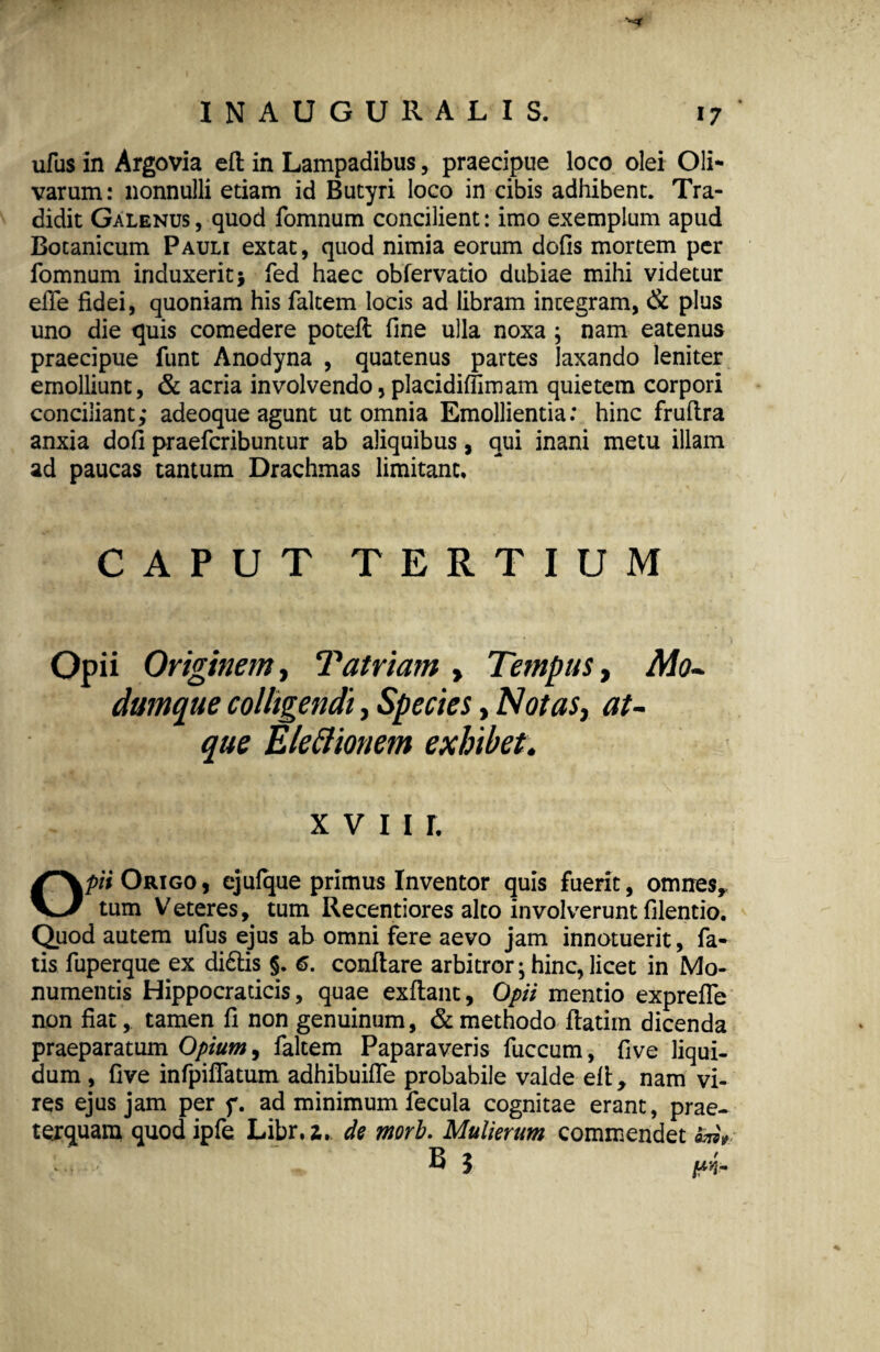 ufus in Argovia eft in Lampadibus, praecipue loco olei Oli¬ varum: nonnulli etiam id Butyri loco in cibis adhibent. Tra¬ didit Galenus, quod fomnum concilient: imo exemplum apud Botanicum Pauli extat, quod nimia eorum dolis mortem per fomnum induxerit} fed haec obfervatio dubiae mihi videtur effe fidei, quoniam his faltem locis ad libram integram, & plus uno die quis comedere poteft fine ulla noxa ; nam eatenus praecipue funt Anodyna , quatenus partes laxando leniter emolliunt, & acria involvendo, placidilfimam quietem corpori conciliant,* adeoque agunt ut omnia Emollientia: hinc frulira anxia doli praefcribuntur ab aliquibus, qui inani metu illam ad paucas tantum Drachmas limitant. CAPUT TERTIUM Opii Originem, Tatriam , Tempus, Mo¬ dumque colligendi, Species, Notas, at¬ que Eleftionem exhibet. x v 11 r. Opii Origo , ejufque primus Inventor quis fuerit, omnes,, tum Veteres, tum Recentiores alto involverunt filentio. Quod autem ufus ejus ab omni fere aevo jam innotuerit, fa¬ tis fuperque ex di£tis §. 6. conflare arbitror; hinc, licet in Mo¬ numentis Hippocradcis, quae exftant, Opii mentio exprefle non fiat, tamen fi non genuinum, & methodo flatim dicenda praeparatum Opium, faltem Paparaveris fuccum, five liqui¬ dum , five infpilfatum adhibuifle probabile valde elt, nam vi¬ res ejus jam per f. ad minimum fecula cognitae erant, prae¬ terquam quod ipfe Libr.z. de morb. Mulierum commendet 5m+