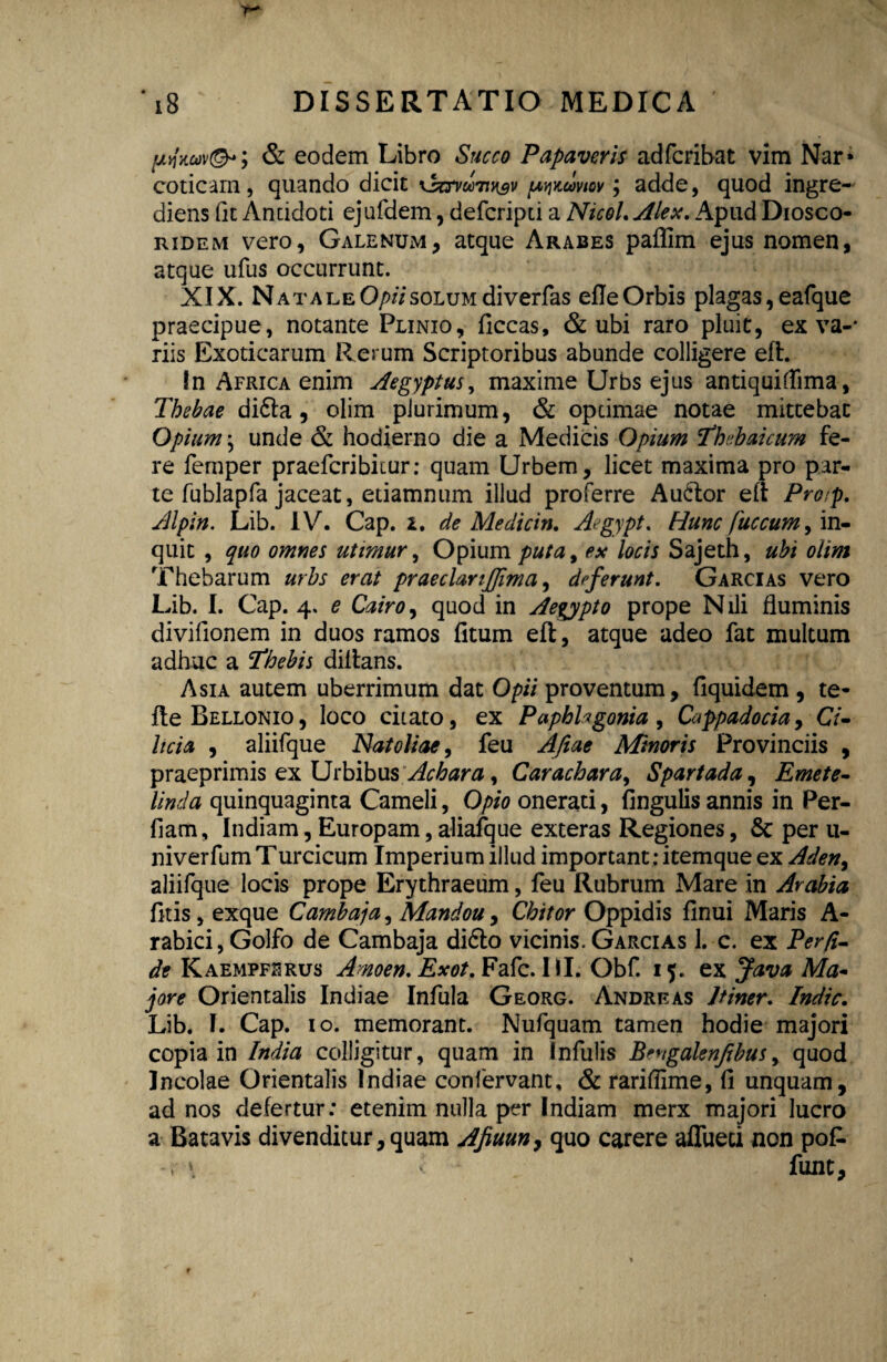 pyiauv®*; & eodem Libro Succo Papaveris adfcribat vim Nar» coticam, quando dicit xsccvmtivsv pwaviov; adde, quod ingre- diens fit Antidoti ejufdem, defcripti a Nicol. Alex. Apud Diosco- ridem vero, Galenum, atque Arabes paflim ejus nomen, atque ufus occurrunt. XIX. Natale Opii solum diverfas efle Orbis plagas, eafque praecipue, notante Plinio, ficcas, & ubi raro pluit, ex va-* riis Exoticarum Rerum Scriptoribus abunde colligere eft. In Africa enim Aegyptus, maxime Urbs ejus antiquiflima, Thebae didla, olim plurimum, & optimae notae mittebat Opium; unde & hodierno die a Medicis Opium Thr.baicum fe¬ re femper praefcribiiur: quam Urbem, licet maxima pro par¬ te fublapfa jaceat, edamnum illud proferre Au&or eft Pro/p. Alpin. Lib. IV. Cap. i. de Medicin. Aegypt. Hunc fuccum, in¬ quit , quo omnes utimur, Opium puta, ex locis Sajeth, ubi olim Thebarum urbs erat praeclanjjima, deferunt. Garcias vero Lib. I. Cap. 4. e Cairo, quod in Aegypto prope Nili fluminis divifionem in duos ramos (itum eft, atque adeo fat multum adhuc a Thebis diftans. Asia autem uberrimum dat Opii proventum, fiquidem , te- fleBELLONio, loco citato, ex Paphhgonia , Cappadocia, C7- Itcia , aliifque Natoliae, feu A/iae Minoris Provinciis , praeprimis ex Urbibus Achara, Carachara, Spartada, Emete- Unda quinquaginta Cameli, Opio onerati, lingulis annis in Per- fiam, Indiam, Europam, aliafque exteras Regiones, Sc per 11- niverfumTurcicum Imperium illud important: itemque ex Aden% aliifque locis prope Erythraeum, feu Rubrum Mare in Arabia litis, exque Cambaja, Mandou, Chitor Oppidis linui Maris A- rabici,Golfo de Cambaja di6lo vicinis. Garcias 1. c. ex Per/i- de Kaempfhrus Amoen. Exot. Fafc. III. Obf. 15. ex Java Ma~ jore Orientalis Indiae Infula Georg. Andre as Itiner. Indic. Lib. I. Cap. 10. memorant. Nufquam tamen hodie majori copia in India colligitur, quam in Infulis Bengalenfibus, quod Incolae Orientalis Indiae confervant, & rarillime, fi unquam, ad nos defertur: etenim nulla per Indiam merx majori lucro a Batavis divenditur,quam Afiuun, quo carere aflueci non po£ -r \ v funt.