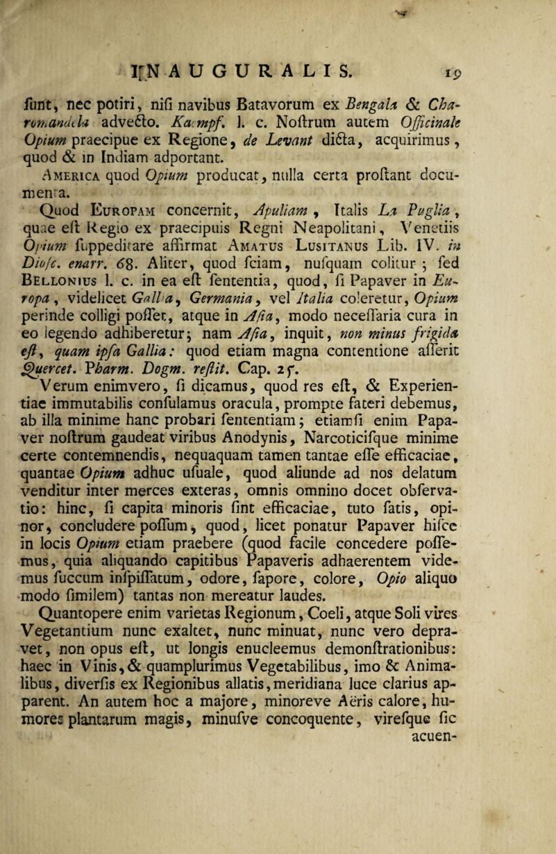 funt, nec potiri, nifi navibus Batavorum ex Bengala & Cha- romandda adve&o. Kampf\ 1. c. Noflrum autem OJficimk Opium praecipue ex Regione, de Levant di6la, acquirimus, quod & in Indiam adportant. America quod Opium producat, nulla certa prodant docu- menra. Quod Europam concernit, Apuliam , Italis La Buglia, quae efl Regio ex praecipuis Regni Neapolitani, Veneriis Ovium fuppedirare affirmat Amatus Lusitanus Lib. IV. in Diofc. cnarr. 68. Aliter, quod fciam, nufquam colitur ; fed Bellonius 1. c. in ea efl fententia, quod, fi Papaver in Eu~ ropa , videlicet Galla ^ Germania, vel Italia coleretur, Opium perinde colligi pofTet, atque in Afia^ modo necefTaria cura in eo legendo adhiberetur; nam Afia, inquit, non minus frigida tft, quam ipfa Gallia: quod etiam magna contentione afferit Quercet. Vharm. Dogm. reflit. Cap. 2f. V erum enimvero, fi dicamus, quod res efl, & Experien¬ tiae immutabilis confulamus oracula, prompte fateri debemus, ab illa minime hanc probari fententiam; etiamfi enim Papa¬ ver noflrum gaudeat viribus Anodynis, Narcoticifque minime certe contemnendis, nequaquam tamen tantae efle efficaciae, quantae Opium adhuc ufuale, quod aliunde ad nos delatum venditur inter merces exteras, omnis omnino docet obferva- tio: hinc, fi capita minoris fint efficaciae, tuto fatis, opi¬ nor, concludere polium, quod, licet ponatur Papaver hifce in locis Opium etiam praebere (quod facile concedere pofle- mus, quia aliquando capitibus Papaveris adhaerentem vide¬ mus fuccum inlpiflatum, odore, fapore, colore, Opio aliquo modo fimilem) tantas non mereatur laudes. Quantopere enim varietas Regionum, Coeli, atque Soli vires Vegetantium nunc exaltet, nunc minuat, nunc vero depra¬ vet, non opus ell, ut longis enucleemus demonflrationibus: haec in Vinis,& quamplurimus Vegetabilibus, imo &: Anima¬ libus, diverfis ex Regionibus allatis,meridiana luce clarius ap¬ parent. An autem hoc a majore, minoreve Aeris calore, hu¬ mores plantarum magis, minufve concoquente, virefque fic acuen-