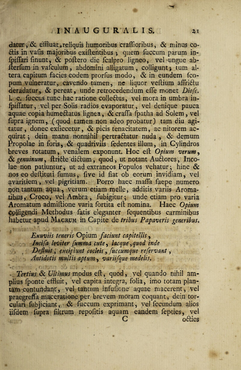 I N A U G U R A L I S. zi datur, & effluat,reliquis humoribus craffioribus, & minus co- dlis in vafis majoribus exiflentibus •, quem fuccum parum in- fpiffari flnunt, & poftero die fcalpro ligneo, vel ungue ab- ilerfum in vafculum, abdomini alligatum , colligunt > tum al¬ tera capitum facies eodem prorfus modo, & in eundem fco- pum vulneratur, cavendo tamen, ne liquor veflium affriclu deradatur, & pereat, unde retrocedendum effle monet Diofc. L c. fluccus tunc hac ratione colledlus, vel mora in umbra in- fpifflatur, vel per Solis radios evaporatur, vel denique pauca aquae copia humedlatus lignea, & craffla fpatha ad Solem, vel fupra ignem, (quod tamen non adeo probatur) tam diu agi¬ tatur , donec exficcetur, & picis tenacitatem, ac nitorem ac¬ quirat ; dein manu nonnihil pertradlatur nuda , & demum Propolae in foris, & quadriviis fedentes illum, in Cylindros breves rotatum, venalem exponunt. Hoc eil Opium verum, & genuinum, flridle didlum, quod, ut notant A udiores, Ineo- lae non patiuntur, ut ad extraneos Populos vehatur *, hinc & nos eo defl.itud fumus, flve id fiat ob eorum invidiam, vel avaritiem, vel pigritiam. Porro haec maffla flaepe numero i)on tantum aqua, verum etiam meile, additis variis Aroma¬ tibus, Croco, vel Ambra , fubigitur; unde etiam pro varia Aromatum admiflione varia flortita efl nomina. Haec Opium Cplligendi Methodus flatis eleganter flequentibus carminibus habetur apud Macrum in Capite de tribus Papaveris generibus. \ *\ * ' T ’ > * 1 ) f: ■ ‘‘ *% . • x •. »/ .1 » Exuviis teneris Opium faciunt capitellis, Incifa leviter fumma cute, lacque ^quod inde Defluit, excipiunt cocleis, fuccumque refervant, Antidotis multis aptum, variifque medelis. . Tertius & Ultimus modus efl, quod, vel quando nihil am¬ plius Aponte'effluit, vel capita integra, folia, imo totam plan¬ tam contundant, vel tantum infuflione aquae macerent, vel praegreffa maceratione per brevem moram coquant, dein tor¬ culari fubjiciant, & fuccum exprimant, vel fecundum alios iifdem fupra filtrum repofitis aquam eandem fepties, vel C odlies