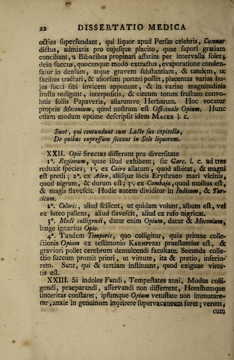 21 o£Hes fuperfundant, qui liquor apud Perfas celebris , Coconar di&us, admixtis pro cujufque placito, quae fapori gratiam conciliant, a Bibacibus propinari affatim per intervalla foletj dein fuccus, quocunque modo extra&us, evaporatione conden- fatur in denfam, atque gravem fubftantiam, & tandem, ut facilius tra&ari, &: aliorfum portari poflet, placentas varias hu¬ jus fucci fibi invicem apponunt, & in variae magnitudinis frufta redigunt, interpofitis, & circum totum fruflum convo¬ lutis foliis Papaveris, aliarumve Herbarum. Hoc vocatur proprie Me conium, quod lioftrum eft Offictnale Opium, Hunc etiam modum optime defcripfic idem Macer 1. c. Sunt, qui contundunt cum Latte fuo capitella, De quibus exprejjum ficcant in Sole liquorem. ■ XXII. Opii Species differunt pro diverfltate i°. Regionum, quae illud exhibent; fic Garc. 1. c. ad tres reduxit fpecies; ex Cairo allatum, quod albicat, & magni eft pretii; 2°. ex sfden, aliifque locis Erythraeo mari vicinis, quod nigrum, Sc durum eft; y. ex Cambaja,quod mollius eft, & magis flavefcit. Hodie autem dividitur in Indicum, & Tur¬ cicum. 2°. Coloris, aliud fcilicet, ut quidam volunt, album eft, vei ex luteo pallens, aliud flavefcit, aliud ex rufo nigricat, 1°. Modi colligendi, datur enim Opium, datur & Meconiumt longe ignavius Opio. 4°. Tandem Temporis, quo colligitur, quia primae colle¬ ctionis Opium ex teftimonio Kaemfferi praeftantius eft, & graviori pollet cerebrum demulcendi facultate. Secunda colle- diofuccum promit priori, ut virtute, ita & pretio, inferio¬ rem. Sunt, qui & tertiam inftituunt, quod exiguae virtu¬ tis eft. XXIII. Si indoles Fundi, Tempeftates anni, Modus colli¬ gendi, praeparandi, affervandi non differrent, Hominumque iinceritas conflaret, ipfumque Opium vetuftate non immutare¬ tur, anxie in genuinum inquirere fupervacaneum foret; verum * u' ! - cuin