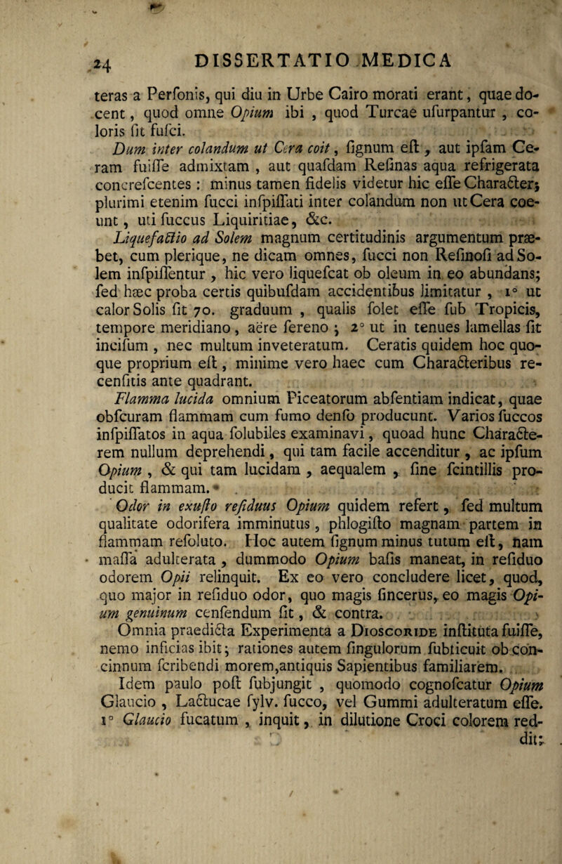 teras a Perfonis, qui diu in Urbe Cairo morati erant, quae do¬ cent , quod omne Opium ibi , quod Tureae ufurpantur , co¬ loris fit fulci. Dum inter colandum ut Cera coit, fignum eft , aut ipfam Ce¬ ram fuifle admixtam , aut quafdam Refinas aqua refrigerata concrefcentes : minus tamen fidelis videtur hic efle Chara&er* plurimi etenim fucci infpiflati inter colandum non ut Cera coe¬ unt , uti fuccus Liquiritiae, &c. Liquefacio ad Solem magnum certitudinis argumentum prae¬ bet, cum plerique, ne dicam omnes, fucci non Refinofi ad So¬ lem infpiflentur , hic vero iiquefcat ob oleum in eo abundans; fed haec proba certis quibufdam accidentibus limitatur , i° ut calor Solis fit 70. graduum , qualis foiet efle fub Tropicis, tempore meridiano , aere fereno ; 20 ut in tenues lamellas fit ineifum , nec multum inveteratum. Ceratis quidem hoc quo¬ que proprium efl, minime vero haec cum Charadleribus re- cenfitis ante quadrant. Flamma lucida omnium Piceatorum abfentiam indicat, quae obfcuram flammam cum fumo denfo producunt. Varios fuccos infpiflatos in aqua folubiles examinavi, quoad hunc Chara&e- rem nullum deprehendi, qui tam facile accenditur , ac ipfum Opium , & qui tam lucidam , aequalem , fine fcintillis pro¬ ducit flammam. • . Odor in exufio refiduus Opium quidem refert, fed multum qualitate odorifera imminutus, phlogiflo magnam partem in flammam refoluto. Hoc autem fignum minus tutum eft, tiam mafla adulterata , dummodo Opium bafis maneat, in refiduo odorem Opii relinquit. Ex eo vero concludere licet, quod, quo major in refiduo odor, quo magis fincerus,.eo magis Opi¬ um genuinum cenfendum fit, & contra. Omnia praedi&a Experimenta a Dioscoride inflituta fuifle, nemo inficias ibit; rationes autem Angulorum fubticuit ob con¬ cinnum feribendi morem,antiquis Sapientibus familiarem. Idem paulo poft fubjungit , quomodo cognofcatur Opium Glaucio , Ladlucae fylv. fucco, vel Gummi adulteratum efle. i° Glaucio fucatum , inquit, in dilutione Croci colorem red- : C' * dit;