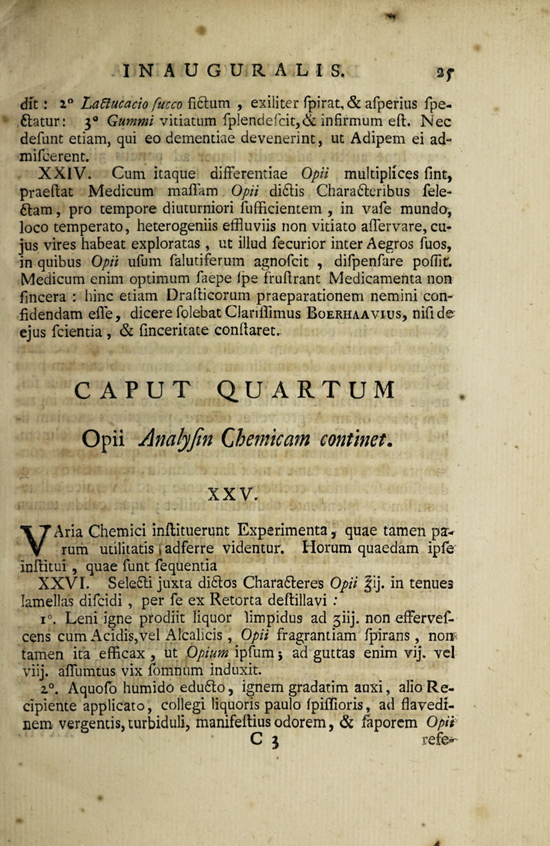 dit: 2° Lattucacio fucco fictum , exiliter fpirat,& afperius fpe- dlatur: 30 Gummi vitiatum fplendefcit,& infirmum eft. Nec defunt etiam, qui eo dementiae devenerint, ut Adipem ei ad- mifcerent. XXIV. Cum itaque differentiae Opii multiplices fint, praeftat Medicum maffam Opii dictis Charadteribus fele- 6tam, pro tempore diuturniori fufficientem , in vafe mundo, loco temperato, heterogeniis effluviis non vitiato affervare, cu¬ jus vires habeat exploratas , ut illud fecurior inter Aegros Tuos, in quibus Opii ufum falutiferum agnofcit , difpenfare pofflt. Medicum enim optimum faepe fpe fnfflrant Medicamenta non fincera : hinc etiam Draflicorum praeparationem nemini con¬ fidendam effe, dicere folebat Clariffimus Boerhaavius, nifide ejus fcientia , & finceritate conflaret- CAPUT QUARTUM Opii Analyfin Cbemicam continet. XXV. , VAria Chemici inftituerunt Experimenta, quae tamen p&r rum utilitatis 1 adferre videntur. Horum quaedam ipfe inflitui , quae funt fequentia XXVI. Seledti juxta didtos Charadteres Opii fij. in tenues lamellas difcidi , per fe ex Retorta deftillavi : i°. Leni igne prodiit liquor limpidus ad 3iij. non effervef- cens cum Acidis,vel Alcalicis, Opii fragrantiam fpirans, norr tamen ita efficax, ut Opium ipfumj ad guttas enim vij. vel viij. affumtus vix fomnum induxit. 20. Aquofo humido edudlo, ignem gradatim auxi, alio Re¬ cipiente applicato, collegi liquoris paulo fpiffioris, ad flavedt- nem vergentis, turbiduli, manifeftius odorem, & faporcm Opii C 3 refe- A