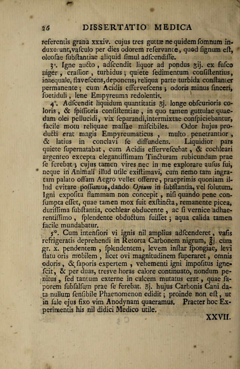 referentis grana xxxiv. cujus tres guttae ne quidem fomnum in¬ duxerunt,vafculo per dies odorem refervante, quod fignum eft, oleofae fubftantiae aliquid fimul adfcendiffe. 3°. Igne au6to , adfcendit liquor ad pondus ^ij. ex fufco niger , craffior , turbidus; quiete fedimentum confidentius, inaequale, flavefcens,deponens; reliqua parte turbida conftanter permanente; cum Acidis effervefcens j odoris minus finceri, foetiduli, lene Empyreuma redolentis. 4°. Adfcendit liquidum quantitatis 3j. longe obfcurioris co¬ loris , & fpiflioris confidentiae , in quo tamen guttulae quae¬ dam olei pellucidi, vix feparandi,intermixtae confpiciebantur, facile motu reliquae maffae mifcibiles. Odor hujus pro¬ duci erat magis Empyreumaticus , multo penetrantior , & latius in conclavi fe diffundens. Liquidior pars quiete fupernatabat, cum Acidis effervefcebat, & cochleari argenteo excepta elegantiflimam Tin&uram rubicundam prae fe ferebat * cujus tamen vires nec in me explorare aufus fui, neque in Animali illud utile exiftimavi, cum nemo tam ingra¬ tam palato offam Aegro vellet offerre, praeprimis quoniam il¬ lud evitare poffumus, dando Opium in fubftantia, vel folutum. Igni expofita flammam non concepit, nifi quando pene con- fumpta effet, quae tamen mox fuit exftindla, remanente picea, duriffima fubflantia, cochlear obducente , ac fi vernice'adhae- rentiffimo , fplendente obdu&um fuilfet; aqua calida tamen facile mundabatur. fG. Cum intenfiori vi ignis nil amplius adfcenderet, vafis refrigeratis deprehendi in Retorta Carbonem nigrum, |j. cum gr. x. pendentem , fplendentem, levem inflar fpongiae, levi flatu oris mobilem , licet ovi magnitudinem fuperaret, omnis odoris, &faporis expertem , vehementi igni impofitus igne- fcit, & per duas, tres ve horas calore continuato, nondum pe¬ nitus , fed tantum externe in calcem mutatus erat, quae fa- porem fubfalfum prae fe ferebat. 3j. hujus Carbonis Cani da¬ ta nullum fenfibile Phaenomenon edidit; proinde non eft, ut in fale ejus fixo vim Anodynam quaeramus. Praeter hoc Ex¬ perimentis his nil didici Medico utile. XXVII.