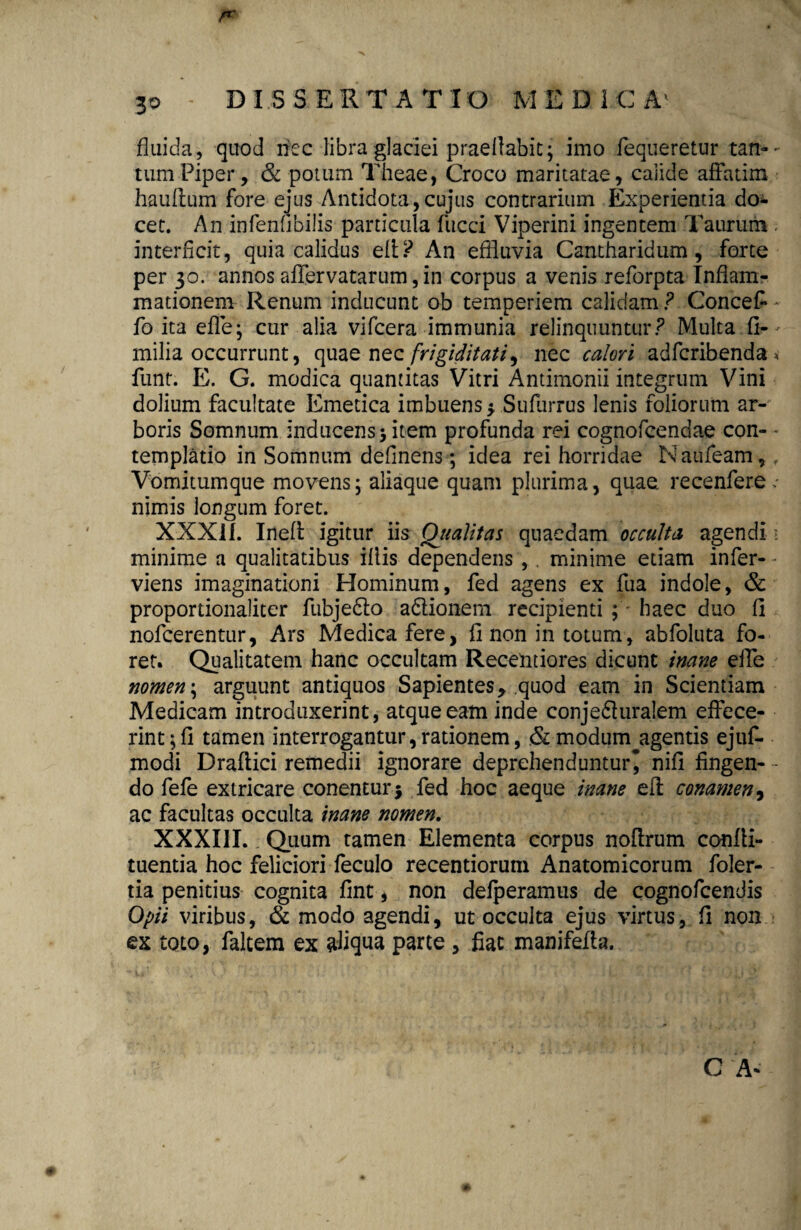 DISSERTATIO M E D 1 C A fluida , quod riec libra glaciei praeflabit; imo fequeretur tan¬ tum Piper, & potum Theae, Croco maritatae, calide affatim hauftum fore ejus Antidota,cujus contrarium Experientia do* cet. An infenfibilis particula fucci Viperini ingentem Taurum interficit, quia calidus efi? An effluvia Cantharidum, forte per 30. annos affervatarum, in corpus a venis reforpta Inflam¬ mationem Renum inducunt ob temperiem calidam ? Concefl fo ita effe; cur alia vifcera immunia relinquuntur? Multa fi- milia occurrunt, quae nqz frigiditati ^ nec calori adfcribenda funt. E. G. modica quantitas Vitri Antimonii integrum Vini dolium facultate Emetica imbuens $ Sufurrus lenis foliorum ar¬ boris Somnum inducens > item profunda rei cognofcendae con¬ templatio in Somnum definens; idea rei horridae Naufeam, Vomitumque movens; aliaque quam plurima, quae recenfere nimis longum foret. XXXIf. Ineft igitur iis Qualitas quaedam occulta agendi minime a qualitatibus illis dependens , . minime etiam infer- viens imaginationi Hominum, fed agens ex fua indole, & proportionaliter fubjedto a&ionem recipienti ; haec duo fi nofcerentur, Ars Medica fere, fi non in totum, abfoluta fo¬ ret. Qualitatem hanc occultam Recentiores dicunt inane eife ?jomen\ arguunt antiquos Sapientes 9 quod eam in Scientiam Medicam introduxerint, atque eam inde conje6iuralem effece¬ rint; fi tamen interrogantur, rationem, & modum agentis ejuf- modi Draflici remedii ignorare deprehenduntur^ nifi fingen¬ do fefe extricare conenturj fed hoc aeque inane efl conamen, ac facultas occulta inane nomen. XXXIII. Quum tamen Elementa corpus noflrum confii- tuentia hoc feliciori feculo recentiorum Anatomicorum foler- tia penitius cognita fint, non defperamus de cognofcendis Opii viribus, & modo agendi, ut occulta ejus virtus, fi non ex toto, faltem ex aliqua parte , fiac manifefta. C A-