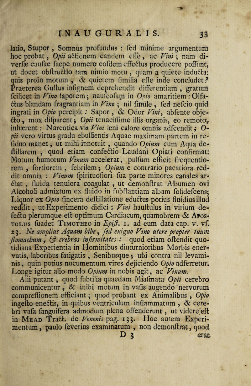 latio, Stupor , Somnus profundus : fed minime argumentum hoc probat, Opii adlionem eandem efle, ac Vini \ nam di- verfse caufae faepe numero eofdem effedtus producere poffunc, ut docet obftru&io tam nimio motu, quam a quiete indufta: quis proin motum , & quietem fimilia efle inde concludet ? Praeterea Guttus inflgnem deprehendit differentiam , gratum fcilicet in Vino faporem; naufeofam in Opio amaritiem : Olfa¬ ctus blandam fragrantiam in Vino ; nil fimile , fed nefcio quid ingrati in Opio percipit: Sapor , & Odor Vini, abfente obje- £to , mox difparent* Opii tenacittime illis organis, eo remoto, inhaerent: Narcotica vis Vini leni calore omnis adfcendit; 0- pii vero virtus gradu ebullientis Aquae maximam partem in re- fiduo manet, ut mihi innotuit, quando Opium cum Aqua de- ttillarem , quod etiam eonfeCtio Laudani Opiati confirmat: Motum humorum Vinum accelerat, pulfum efficit frequentio- rem , fortiorem , febrilem > Opium e contrario pacatiora red¬ dit omnia : Vinum fpirituoffori fua parte minores canales ar- Ctat , fluida tenuiora coagulat , ut demonttrat Albumen ovi Alcoholi admixtum ex fluido in fubflantiam albam folidefcens; Liquor ex Opio fincera deflillatione edudlus potius fluidius illud reddit, ut Experimento didici : Vini hauftulus in virium de- feClu plerumque eft optimum Cardiacum, quamobrem & Apos¬ tolus fuadet Timotheo in Epifi. 1. ad eum data cap. v. vf. 23. Ne amplius Aquam bibe, fed exiguo Vino utere propter tuum ftomachum f £5? crebras infirmitates : quod etiam offendit quo¬ tidiana Experientia in Hominibus diuturnioribus Morbis ener¬ vatis, laboribus fatigatis , Senibusque 5 ubi contra nil levami¬ nis , quin potius nocumentum vires dejiciendo Opio adferretur. Longe igitur alio medo Opium in nobis agit, ac Vinum. Alii putant, quod fubtilia quaedam Miafmata Opii cerebro communicentur , & inibi motum in vafis augendo 'nervorum compreflionem efficiant; quod probant ex Animalibus , Opio ingeflo eneClis, in quibus ventriculum inflammatum , & cere¬ bri vafa fanguifera admodum plena offenderunt, ut videre eft in Me ad Traft. de Venenis pag. 153. Hoc autem Experi¬ mentum, paulo feverius examinatum , non demonftrat, quod D 3 erae