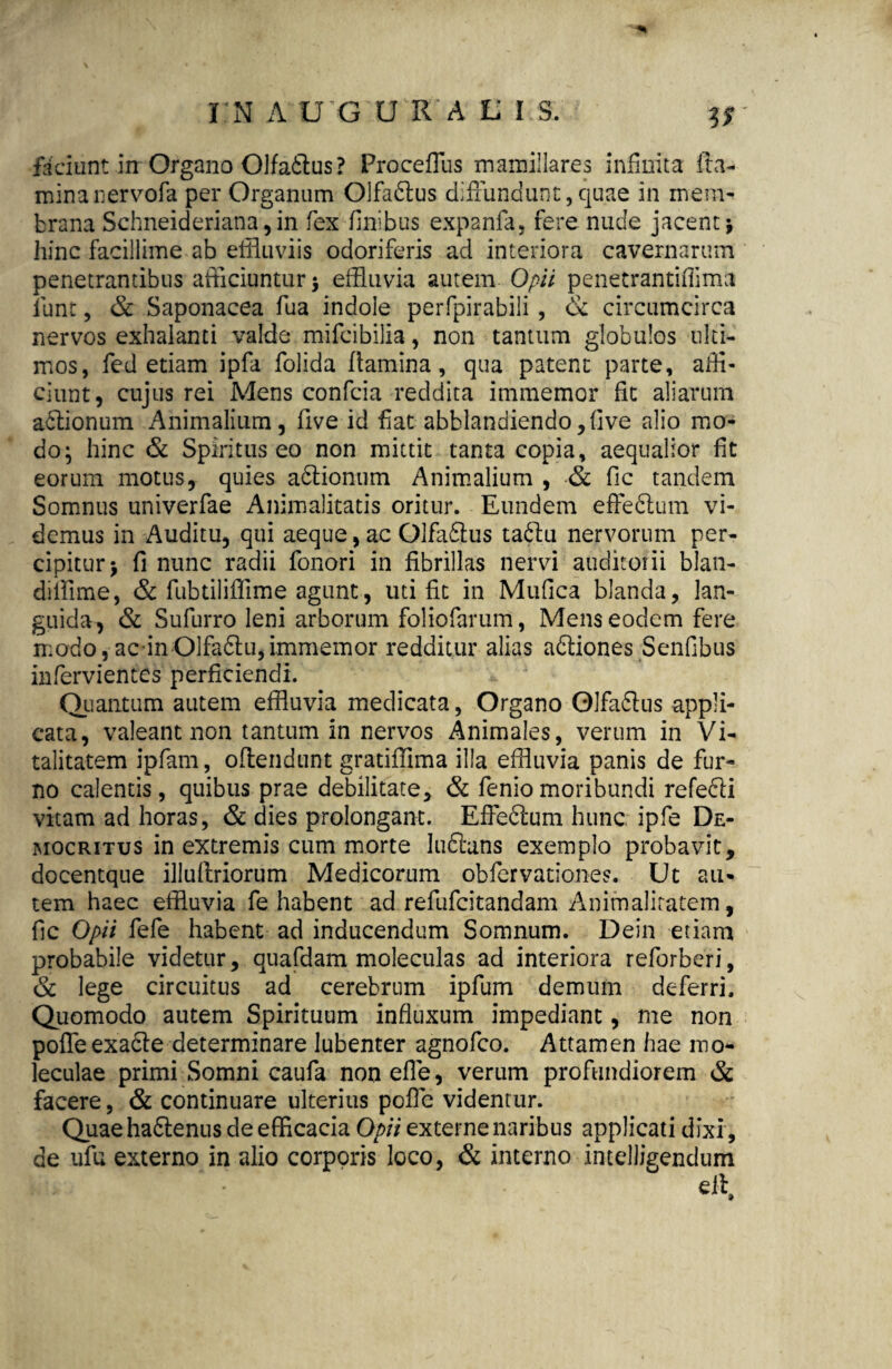 I N A U G U R A L I S. faciunt in Organo Olfadlus? Proceffus mamillares infinita fla¬ mina nervofa per Organum Olfadlus diffundunt, quae in mem¬ brana Schneideriana, in fex finibus expanfa, fere nude jacent 3 hinc facillime ab effluviis odoriferis ad interiora cavernarum penetrantibus afficiuntur 3 effluvia autem Opii penecrantiffima fiunt, & Saponacea fua indole perfpirabili , & circumcirca nervos exhalanti valde mifcibilia, non tantum globulos ulti¬ mos, fed etiam ipfa fiolida flamina, qua patent parte, affi¬ ciunt, cujus rei Mens confcia reddita immemor fit aliarum actionum Animalium, five id fiat abblandiendo,five alio mo¬ do; hinc & Spiritus eo non mittit tanta copia, aequalior fit eorum motus, quies adtionum Animalium , & fic tandem Somnus univerfae Animalitatis oritur. Eundem effedlum vi¬ demus in Auditu, qui aeque, ac Olfadlus tadlu nervorum per¬ cipitur 3 fi nunc radii fionori in fibrillas nervi auditorii blan- difflme, & fubtiliffime agunt, uti fit in Mufica blanda, lan¬ guida, & Sufurro leni arborum foliofarum, Mens eodem fere modo,acin Olfadlu,immemor redditur alias adliones Senfibus infervientes perficiendi. Quantum autem effluvia medicata, Organo Olfadlus appli¬ cata, valeant non tantum in nervos Animales, verum in Vi¬ talitatem ipfam, oftendunt gratiffima illa effluvia panis de fur¬ no calentis, quibus prae debilitate, & fieniomoribundi refedli vitam ad horas, & dies prolongant. Effedlum hunc ipfe De¬ mocritus in extremis cum morte ludlans exemplo probavit, docentque illuflriorum Medicorum oblarvationes. Ut au¬ tem haec effluvia fie habent ad refufcitandam Animaliratem, fic Opii fiefe habent ad inducendum Somnum. Dein etiam probabile videtur, quafdam moleculas ad interiora reforberi, & lege circuitus ad cerebrum ipfium demum deferri. Quomodo autem Spirituum influxum impediant, me non poffeexadle determinare lubenter agnofeo. Attamen hae mo- leculae primi Somni caufa non efle, verum profundiorem & facere, & continuare ulterius poffe videntur. Quae hadlenus de efficacia Opii externe naribus applicati dixi, de ufu externo in alio corporis loco, & interno .intelligendum eii