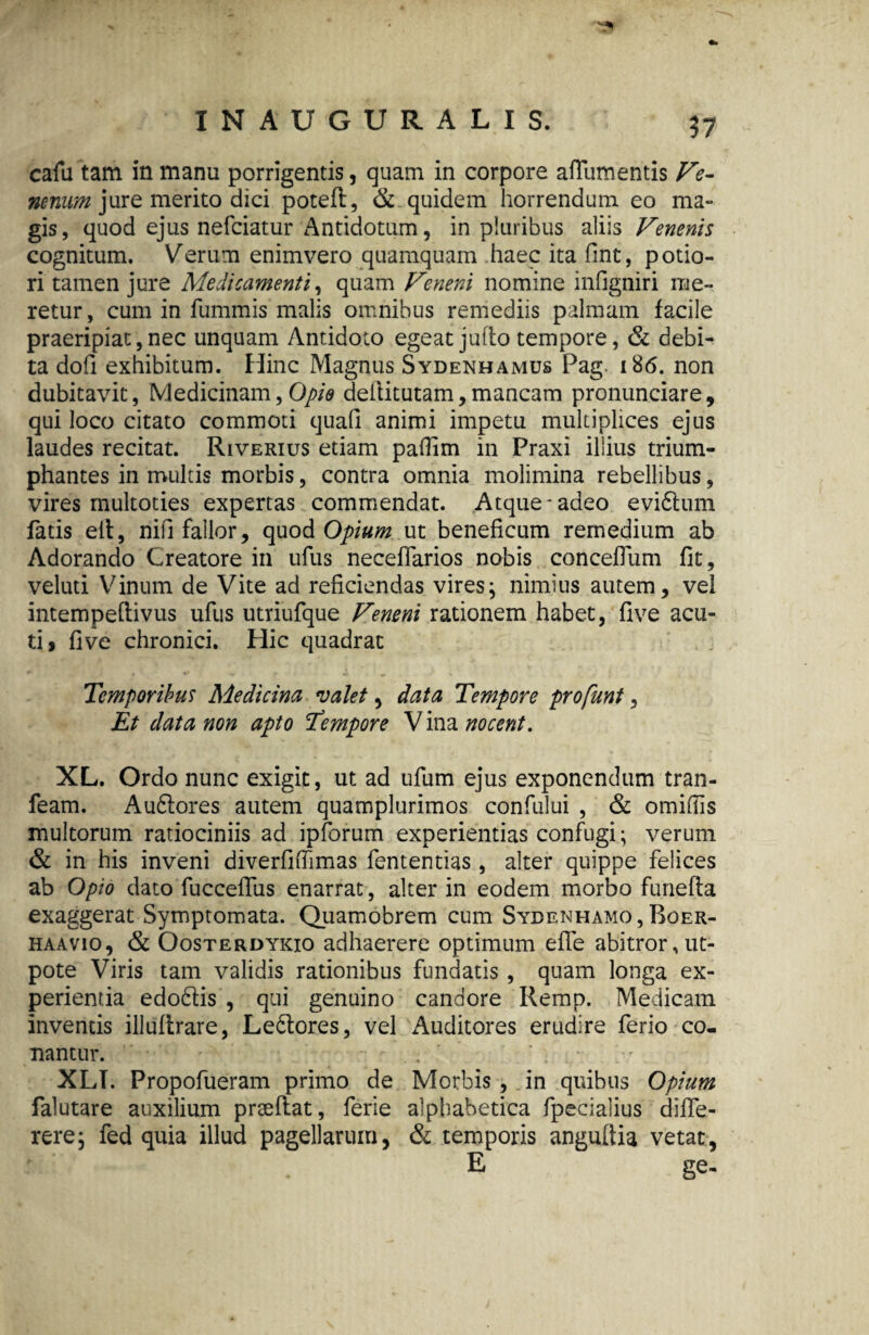 57 cafu tam in manu porrigentis, quam in corpore afTutnentis Ve¬ nenum jure merito dici poteft, & quidem horrendum eo ma¬ gis, quod ejus nefciatur Antidotum, in pluribus aliis Venenis cognitum. Verum enimvero quamquam haec ita fint, potio- ri tamen jure Medicamenti, quam Veneni nomine infigniri me¬ retur, cum in fummis malis omnibus remediis palmam facile praeripiat,nec unquam Antidoto egeat jullo tempore, & debi¬ ta dofi exhibitum. Hinc Magnus Sydenhamus Pag. 186. non dubitavit, Medicinam, Opio deilitutam, mancam pronunciare, qui loco citato commoti quali animi impetu multiplices ejus laudes recitat. Riverius etiam pallim in Praxi illius trium¬ phantes in multis morbis, contra omnia molimina rebellibus, vires multoties expertas commendat. Atque-adeo evidtum fatis elt, nili fallor, quod Opium ut beneficum remedium ab Adorando Creatore in ufus neceffarios nobis concefium fit, veluti Vinum de Vite ad reficiendas vires; nimius autem, vel intempeftivus ufus utriufque Veneni rationem habet, five acu¬ ti, five chronici. Hic quadrat Temporibus Medicina valet, data Tempore profunt, Et data non apto Tempore Vina nocent. XL. Ordo nunc exigit, ut ad ufum ejus exponendum tran- feam. Audtores autem quamplurimos confului , & omifiis multorum ratiociniis ad ipforum experientias confugi; verum & in his inveni diverfifiimas fententias, alter quippe felices ab Opio dato fuccefifus enarrat, alter in eodem morbo funefta exaggerat Symptomata. Quamobrem cum Sydenhamo , Boer- haavio, & Oosterdyicio adhaerere optimum e fle abitror,ut- pote Viris tam validis rationibus fundatis , quam longa ex¬ perientia edodtis , qui genuino candore Remp. Medicam inventis illuflrare, Ledtores, vel Auditores erudire ferio co¬ nantur. . XLI. Propofueram primo de Morbis , in quibus Opium falutare auxilium prseftat, ferie alphabetica fpecialius difle- rere; fed quia illud pagellarum, <& temporis angultia vetat, E ge-