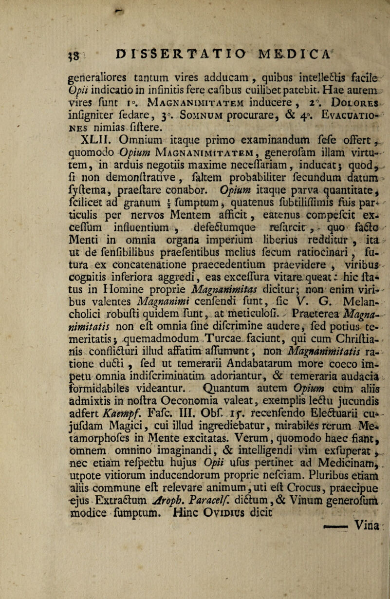 generaliores tantum vires adducam, quibus intellegis facile Opii indicatio in infinitis fere cafibus cuilibet patebit. Hae aurem vires funt r°. Magnanimitatem inducere, 2°. Dolores infigniter fedare, 30. Somnum procurare, & 40. Evacuatio^ nes nimias fiftere. XLII. Omnium itaque primo examinandum fefe offert quomodo Opium Magnanimitatem, generofam illam virtu¬ tem, in arduis negotiis maxime neceffariam, inducat} quod* fi non demonfirative, faltem probabiliter fecundum datum fyftema, praeftare conabor. Opium itaque parva quantitate, fcilicet ad granum \ fumptum, quatenus fubtilifilmis fuis par- ticulis per nervos Mentem afficit, eatenus compefcic ex- ceffum influentium , defe&umque refarcir,quo fafto Menti in omnia organa imperium liberius redditur , ita ut de fenfibilibus praefentibus melius fecum ratiocinari, fu¬ tura ex concatenatione praecedentium praevidere , viribus cognitis inferiora aggredi, eas exceffura vitare queat^ hic fla¬ tus in Homine proprie Magnanimitas dicitur; non enim viri¬ bus valentes Magnanimi cenfendi funt, fic V. G. Melan¬ cholici robufti quidem funt, at meticulofi. Praeterea Magna¬ nimitatis non eft omnia fine difcrimine audere, fed potius te¬ meritatis} quemadmodum Tureae, faciunt, qui cum Chriftia-' nis conflidf uri illud affatim affumunt, non Magnanimitatis ra¬ tione du6li , fed ut temerarii Andabatarum more coeco im¬ petu omnia indiferiminatim adoriantur, & temeraria audacia formidabiles videantur. Quantum autem Opium cum aliis admixtis in noftra Oeconomia valeat, exemplis le6hi jucundis adfert Kaempf. Fafc. III. Obf. if. recenfendo Eleduarii cu* jufdam Magici, cui illud ingrediebatur, mirabiles rerum Me* tamorphofes in Mente excitatas. Verum, quomodo haec fiant, omnem omnino imaginandi, & intelligendi vim exfuperat*. nec etiam refpedu hujus Opii ufus pertinet ad Medicinam,, utpote vitiorum inducendorum proprie nefeiam. Pluribus etiam aliis commune eft relevare animum, uti eft Crocus, praecipue -ejus Extra&um Aroph. Paracelf. di£tum,& Vinum generofuiA modice fumptum. Hinc Ovidius dicit *— Vina: