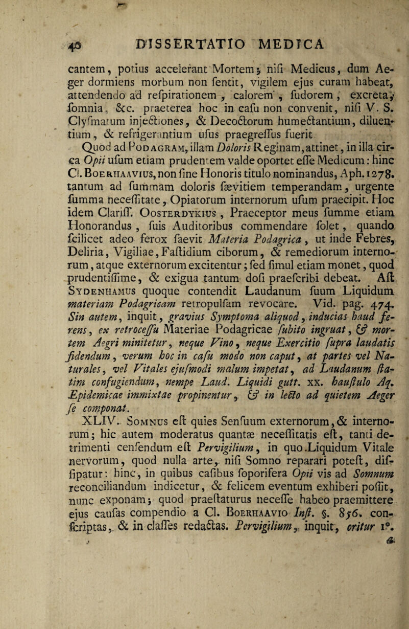 cantem, potius accelerant Mortem* nifi Medicus, dum Ae¬ ger dormiens morbum non fentit, vigilem ejus curam habeat, attendendo ad refpiradonem , calorem' , fudorem , excreta,- fomnia, &c. praeterea hoc in cafu non convenit, nifi V. S. Clyfmarum inje£frones, & Deco61:orum hume6tantium, diluen¬ tium , & refrigerantium ufus praegreiTus fuerit Quod ad Podagram, illam Doloris Reginam,attinet, in illa cir¬ ca Opii ufum etiam prudentem valde oportet efle Medicum: hinc Cl. Boerhaavius, non fine Honoris titulo nominandus, Aph. 1278. tantum ad fummam doloris fsevitiem temperandam, urgente fumma neceflitate, Opiatorum internorum ufum praecipit. Hoc idem ClanfT. Oosterdykius , Praeceptor meus fumme etiam Honorandus , fuis Auditoribus commendare folet, quando fcilicet adeo ferox faevit Materia Podagrica , ut inde Febres, Deliria, Vigiliae,Faftidium ciborum, & remediorum interno¬ rum , atque externorum excitentur; fed fimul etiam monet, quod prudentiffime, & exigua jtantum dofi praefcribi debeat. Alt Sydenhamus quoque contendit Laudanum fuum Liquidum materiam Podagricam retropulfam revocare. Vid. pag. 474. Sin autem, inquit, gravius Symptoma aliquod, inducias haud fe¬ rens, esc retroceffu Materiae Podagricae fuhito ingruat, £5? mor¬ tem Aegri minitetur, neque Vino, neque Exercitio fupra laudatis fidendum, verum hoc in cafu modo non caput, at partes vel Na¬ turales , vel Vitales ejufmodi malum impetat, ad Laudanum (ia- tim confugiendum, nempe Laud. Liquidi gutt. xx. hauflulo Aq. Epidemicae immixtae propinentur, & in lefto ad quietem Aeger fe componat. XLIV. Somnus eft quies Senfuum externorum,& interno¬ rum; hic autem moderatus quantae neceflitatis eft, tanti de¬ trimenti cenfendum efl Pervigilium, in quo .Liquidum Vitale nervorum, quod nulla arter nifi Somno reparari poteft, dif- iipatur: hinc, in quibus cafibus foporifera Opii vis ad Somnum reconciliandum indicetur, & felicem eventum exhiberi poflit, nunc exponam > quod praeflaturus necefle habeo praemittere eius caufas compendio a Cl. Borrhaavio Inft. §. 8f6. con- fcriptas, & in claffes redaftas. Pervigiliuminquit, oritur 1?.