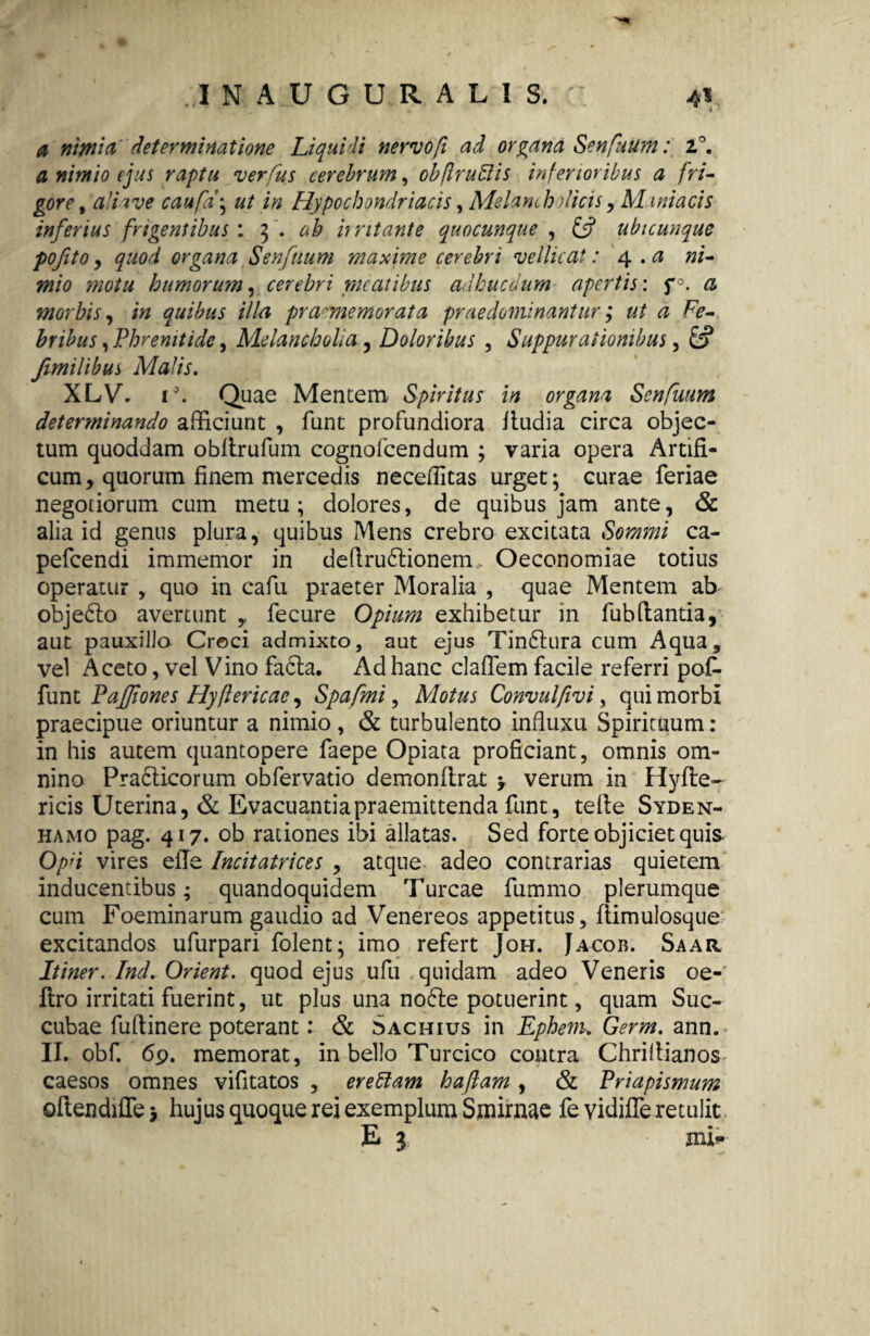 a nimia determinatione Liquidi nervo fi ad organa Senflttim: 2°. a nimio ejus raptu ver fu s cerebrum, obfiruBis inferioribus a fri¬ gore , a’ii ve caufd\ ut in Hypochondriacis, Melam h dicis, Maniacis inferius frigentibus: 3 . irritante quocunque , £5? ubicunque pofito y quod organa Senfuum maxime cerebri vellicat: 4.. a ni¬ mio motu humorum, cerebri meatibus ad huc dum apertis: f & morbis, quibus illa pramemorata prae dominantur; ut a Fe¬ bribus , Phrenitide, Melancholia., Doloribus , Suppurationibus, &? /milibus Matis. XLV. i°. Quae Mentem Spiritus in organa Senfuum determinando afficiunt , funt profundiora ftudia circa objec¬ tum quoddam oblirufum cognofcendum ; varia opera Artifi¬ cum, quorum finem mercedis neceflitas urget; curae feriae negotiorum cum metu; dolores, de quibus jam ante, & alia id genus plura, quibus Mens crebro excitata Sommi ca- pefcendi immemor in deflru£lionem Oeconomiae totius operatur , quo in cafu praeter Moralia , quae Mentem ab obje61o avertunt fecure Opium exhibetur in fubdantia, aut pauxilla Croci admixto, aut ejus Tin&ura cum Aqua, vel Aceto, vel Vino facta. Ad hanc claffem facile referri pof. funt Paffones Hyflericae y Spafmi, Motus Convulfivi, qui morbi praecipue oriuntur a nimio, & turbulento influxu Spirituum: in his autem quantopere faepe Opiata proficiant, omnis om¬ nino Pra6ticorum obfervatio demonftrat > verum in Hyfte- ricis Uterina, & Evacuantia praemittenda funt, teile Syden- hamo pag. 417. ob rationes ibi allatas. Sed forte objiciet quis Opd vires efle Incitatrices , atque adeo contrarias quietem inducentibus; quandoquidem Turcae fummo plerumque cum Foeminarum gaudio ad Venereos appetitus, ftimulosque excitandos ufurpari folent; imo refert Joh. Jacob. Saar Itiner. Ind. Orient. quod ejus ufu quidam adeo Veneris oe- flro irritati fuerint, ut plus una nofte potuerint, quam Suc¬ cubae fuftinere poterant: & Sachius in Ephem* Germ. ann. II. obf. 69. memorat, in bello Turcico contra Chriliianos caesos omnes vifitatos , ereblam haflam , & Priapismum oflendifTe > hujus quoque rei exemplum Sjnirnae fe vidiffe retulit