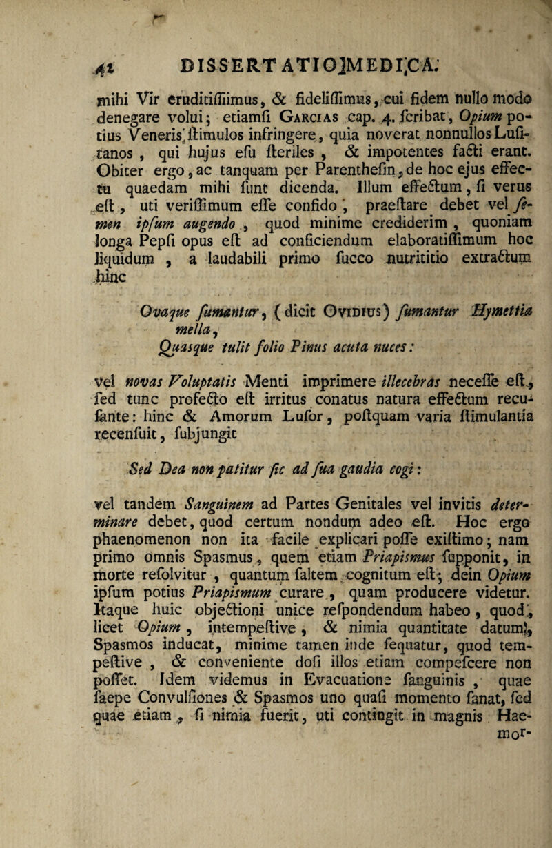 41 BIS S E RT A TI0]MEDI’CA. mihi Vir erudiciffiimus, & fideliffimus, cui fidem nullo modo denegare volui; etiamfi Garcias cap. 4. fcribat, Opium po¬ tius Veneris'ilimulos infringere, quia noverat nonnullosLufi- tanos , qui hujus efu Heriles , & impotentes fa6li erant. Obiter ergo,ac tanquam per Parenthefin■,de hoc ejus effec¬ tu quaedam mihi funt dicenda. Illum effe&um, fi verus efl, uti veriffimum effe confido , praedare debet vel fe¬ men tpfum augendo quod minime crediderim, quoniam longa Pepfi opus efl ad conficiendum elaboratiffimum hoc liquidum , a laudabili primo fucco nutrititio extra6lum hinc Ovaque fumantur, (dicit Ovidius) fumantur Hymettia mella, Quasque tulit folio Pinus acuta nuces: vel novas Voluptatis Menti imprimere illecebras neceffe eft, fed tunc profe&o efl irritus conatus natura effedum recu- fhnte: hinc & Amorum Lufor, poftquam varia ftimulanua xecenfuit, fubj ungit Sed Dea non patitur fic ad fua gaudia cogi: vel tandem Sanguinem ad Partes Genitales vel invitis deter¬ minare debet, quod certum nondum adeo efl. Hoc ergo phaenomenon non ita facile explicari poffe exillimo; nam primo omnis Spasmus, quem etiam Priapismus fupponit, in morte refolvitur , quantum faltem cognitum efl; dein Opium ipfum potius Priapismum curare , quam producere videtur. Itaque huic obje&ioni unice refpondendum habeo , quod', licet Opium , intempeftive, & nimia quantitate datum}. Spasmos inducat, minime tamen inde fequatur, quod tem- peflive , & conveniente doli illos etiam compefcere non poffet. Idem videmus in Evacuatione fanguinis , quae faepe Convulfiones & Spasmos uno quafi momento fanat, fed quae etiam, fi nimia fuerit, uti contingit in magnis Hae- mor‘