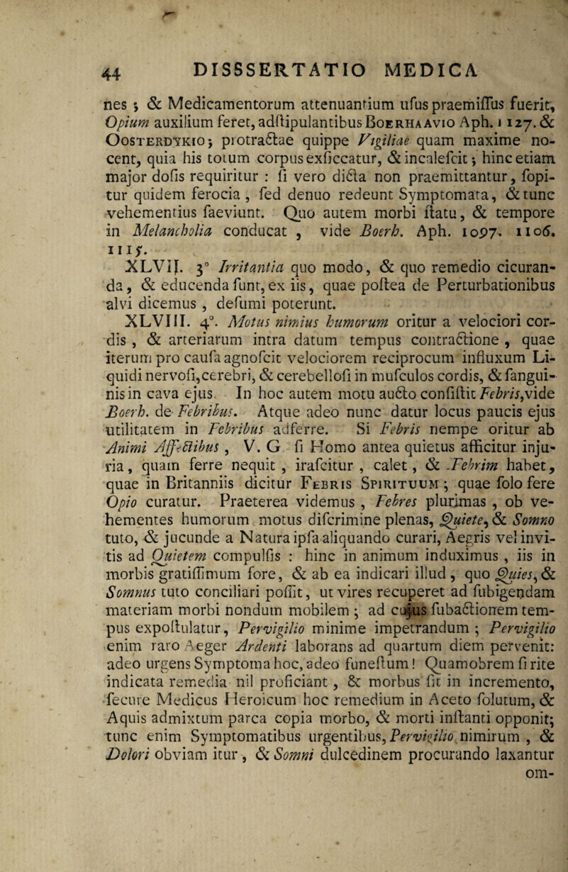 nes *, & Medicamentorum attenuanrium ufus praemiffus fuerit. Opium auxilium feret, adfiipulantibusBoERHA avio Aph. i 127.& Oosterdykio; piotradtae quippe Vigiliae quam maxime no¬ cent, quia his totum corpus exficcatur, & incalefcit *, hinc etiam major dofis requiritur : ii vero dida non praemittantur, fopi- tur quidem ferocia , fed denuo redeunt Symptomata, &tunc vehementius faeviunt. Quo autem morbi liatu, & tempore in Melancholia conducat , vide Boerh. Aph. 1097. n°5. 111$. XLVIJ. 30 Irritantia quo modo, & quo remedio cicuran¬ da, & educendafunt,ex iis, quae poftea de Perturbationibus alvi dicemus , defumi poterunt. XLVIII. 40. Motus nimius humorum oritur a velociori cor¬ dis , & arteriarum intra datum tempus contradione , quae iterum pro caufa agnofcit velociorem reciprocum influxum Li¬ quidi nervofi,cerebri, & cerebellofi in mufculos cordis, & fangui- nisin cava ejus In hoc autem motu audo confiftit Febris,vide Boerh. de- Febribus. Atque adeo nunc datur locus paucis ejus utilitatem in Febribus adferre. Si Febris nempe oritur ab Animi Affectibus , V. G fi Homo antea quietus afficitur inju¬ ria, quam ferre nequit , irafcitur , calet, & -Febrim habet, quae in Britanniis dicitur Febris Spirituum; quae folo fere Opio curatur. Praeterea videmus , Febres plurimas , ob ve¬ hementes humorum motus difcrimine plenas, Quiete, & Somno tuto, jucunde a Natura ipfa aliquando curari, Aegris vel invi¬ tis ad Quietem compulfis : hinc in animum induximus , iis in morbis gratiflimum fore, & ab ea indicari illud , quo Quies, & Somnus tuto conciliari poflit, ut vires recuperet ad fubigendam materiam morbi nondum mobilem ; ad cujus fubadionem tem¬ pus expoffulatur, Pervigilio minime impetrandum; Pervigilio enim raro Aeger Ardenti laborans ad quartum diem pervenit: adeo urgens Symptoma hoc, adeo funeflum! Quamobrem fi rite indicata remedia nil proficiant, 8c morbus fit in incremento, fecure Medicus Heroicum hoc remedium in Aceto folutum, & Aquis admixtum parca copia morbo, & morti inffanti opponit; tunc enim Symptomatibus urgentibus, Pervigilio nimirum , & Dolori obviam itur , & Somni dulcedinem procurando laxantur om-