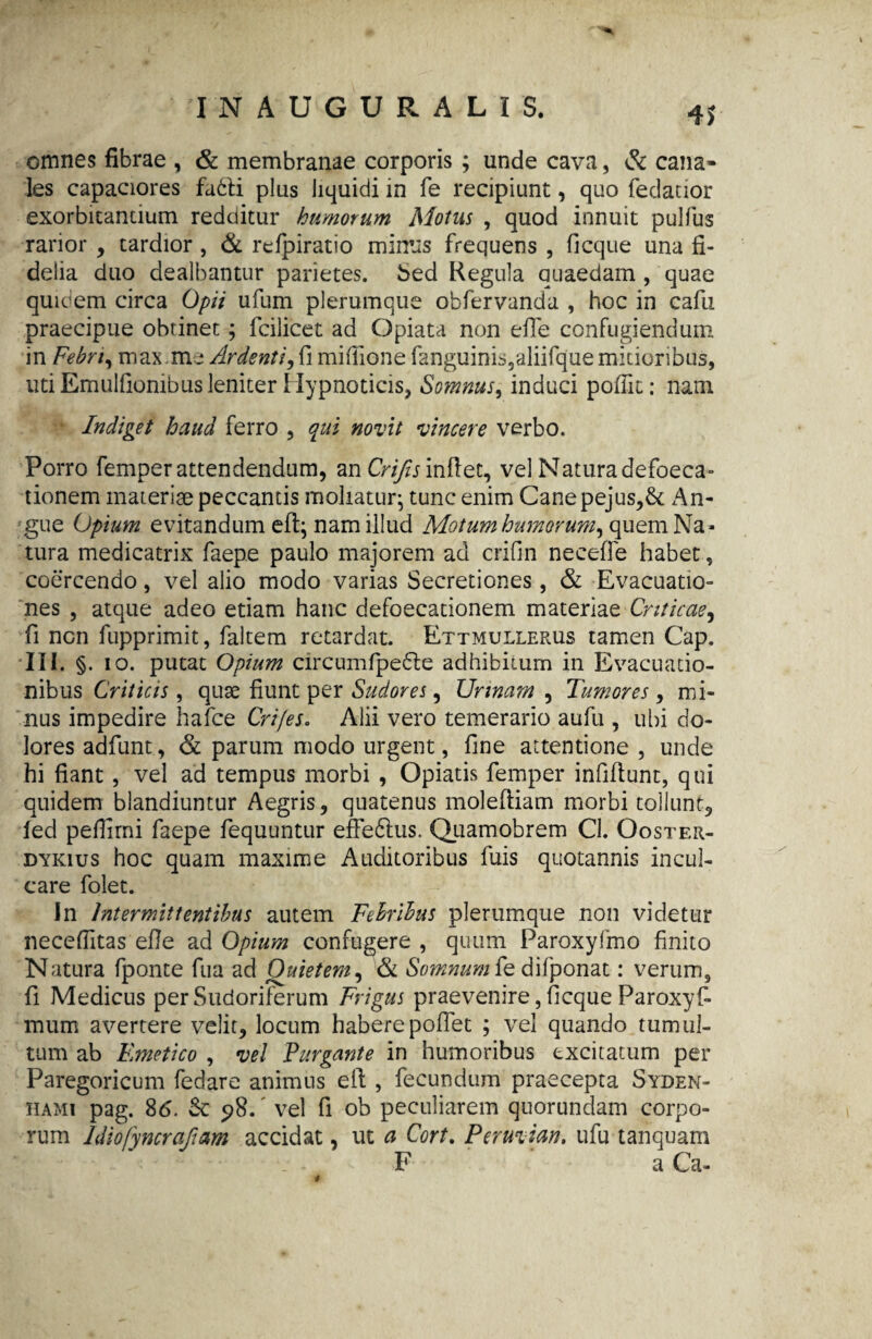 4* omnes fibrae , & membranae corporis ; unde cava, & cana¬ les capaciores fabli plus liquidi in fe recipiunt, quo fedauor exorbitantium redditur humorum Motus , quod innuit pulfus rarior , tardior , & refpiratio minus frequens , ficque una fi¬ delia duo dealbantur parietes, Sed Regula quaedam , quae quidem circa Opii ufum plerumque obfervanda , hoc in cafu praecipue obrinet; fcilicet ad Opiata non efle confugiendum in Febri, max.m s Ardenti,h mifiione fanguinis,aliifquemitioribus, uti Emulfiombus leniter Hypnoticis, Somnus, induci pofiit: nam 1 Indiget haud ferro , qui novit vincere verbo. Porro femper attendendum, an Crifis inflet, vel Natura defaeca¬ tionem materiae peccantis moliatur; tunc enim Canepejus,& An¬ gue Opium evitandum eft; nam illud Motum humorum, quem Na¬ tura medicatrix faepe paulo majorem ad crifin neeeffe habet, coercendo, vel alio modo varias Secretiones, & Evacuatio¬ nes , atque adeo etiam hanc defoecationem materiae Criticae, fi non fupprimit, faltem retardat. Ettmullerus tamen Gap. III. §. io. putat Opium circumfpedle adhibitum in Evacuatio¬ nibus Criticis, quae fiunt per Sudores, Urinam , Tumores, mi¬ nus impedire hafce Cri/eSo Alii vero temerario aufu , ubi do¬ lores adfunt, & parum modo urgent, fine attentione , unde hi fiant , vel ad tempus morbi , Opiatis femper infiftunt, qui quidem blandiuntur Aegris, quatenus moleftiam morbi tollunt, fed pefiimi faepe fequuntur effedius. Quamobrem Cl. Ooster- dykius hoc quam maxime Auditoribus fuis quotannis incul¬ care folet. In Intermittentibus autem Febribus plerumque non videtur necefiltas efie ad Opium confugere , quum Paroxyfmo finito Natura fponte fua ad Quietem, & Somnumkdilponat: verum, fi Medicus per Sudoriferum Frigus praevenire, ficque Paroxys¬ mum avertere velit, locum habere pollet ; vel quando tumul¬ tum ab Emetico , vel Purgante in humoribus excitatum per Paregoricum fedare animus eft , fecundum praecepta Syden- hami pag. 86. Se y>8. vel fi ob peculiarem quorundam corpo¬ rum ldiofyncrafam accidat, ut a Cort. Peruvian. ufu tanquam F a Ca-