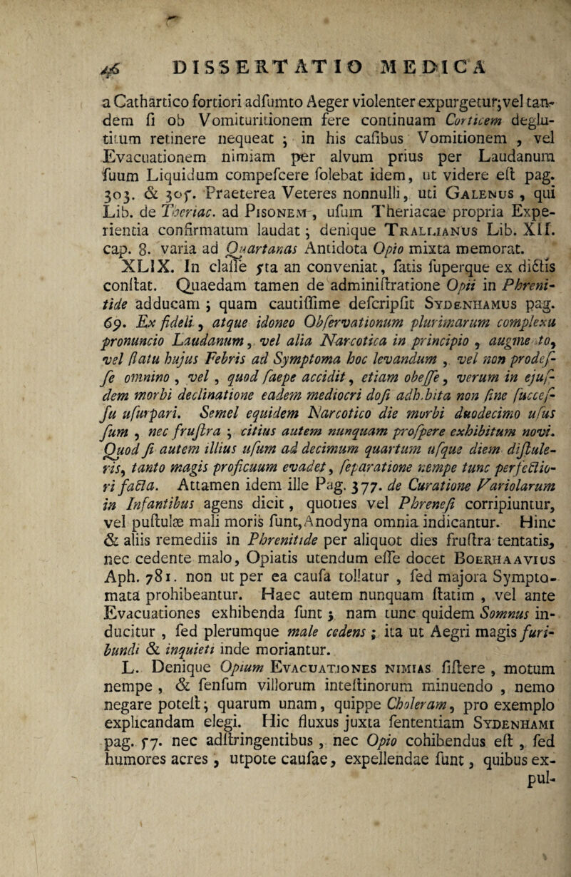 4*6 . .... .. , a Cathartico fortiori adfumto Aeger violenter expurgetur;vel tatv dem fi ob Vomituritionem fere continuam Corticem deglut¬ titum retinere nequeat ; in his cafibus Vomitionem , vel Evacuationem nimiam per alvum prius per Laudanura fuum Liquidum compefcere folebat idem, ut videre efi pag. 303. & 3of. Praeterea Veteres nonnulli, uti Galenus , qui Lib. de Tbcrtac. ad Pisonem , ufum Theriacae propria Expe¬ rienda confirmatum laudat; denique Trallianus Lib. XIf. cap. 8. varia ad Quartanas Antidota Opio mixta memorat. XLIX. In claiie yta an conveniat, fatis fuperque ex di&is confiat. Quaedam tamen de adminifiratione Opii in Phreni¬ tide adducam \ quam cautifiime defcripfit Sydenhamus pag. 6p. Ex fideli., atque idoneo Obfiervationum plurimarum complexu, promncio Laudanum, vel alia Narcotica in principio 5 augme toy vel (latu hujus Febris ad Symptoma hoc levandum , vel non prodefi- fe omnino , vel, quod faepe accidit, etiam obejfe, verum in ejufi¬ dem morbi declinatione eadem mediocri dofi adh.bita non fine fiuccefi- fu ufiurpari. Semel equidem Narcotico die morbi duodecimo ufus fum , nec frufira ; citius autem nunquam profipere exhibitum novi. Quod fi autem illius ufium ad decimum quartum ufique diem diftule- ris, tanto magis proficuum evadet, fieparatione nempe tunc perfcilio- rt falia. Attamen idem ille Pag. 377. de Curatione Fariolarum in Infantibus agens dicit, quoties vel Phrenefi corripiuntur, vel pufiuiae mali moris func,Anodyna omnia indicantur. Hinc & aliis remediis in Phrenitide per aliquot dies frufira tentatis, nec cedente malo, Opiatis utendum efie docet Boerhaavius Aph. 781. non ut per ea caufa tollatur , fed majora Sympto¬ mata prohibeantur. Haec autem nunquam fiatim , vel ante Evacuationes exhibenda funt y nam tunc quidem Somnus in¬ ducitur , fed plerumque male cedens ; ita ut Aegri magis furi¬ bundi & inquieti inde moriantur. L. Denique Opium Evacuationes nimias fifiere , motum nempe , & fenfum villorum intefiinorum minuendo , nemo negare potell; quarum unam, quippe Choleram, pro exemplo explicandam elegi. Hic fluxus juxta fententiam Sydenhami pag. f7- nec adfiringentibus , nec Opio cohibendus efi , fed humores acres, utpote caufae, expellendae funt, quibus ex- pul-