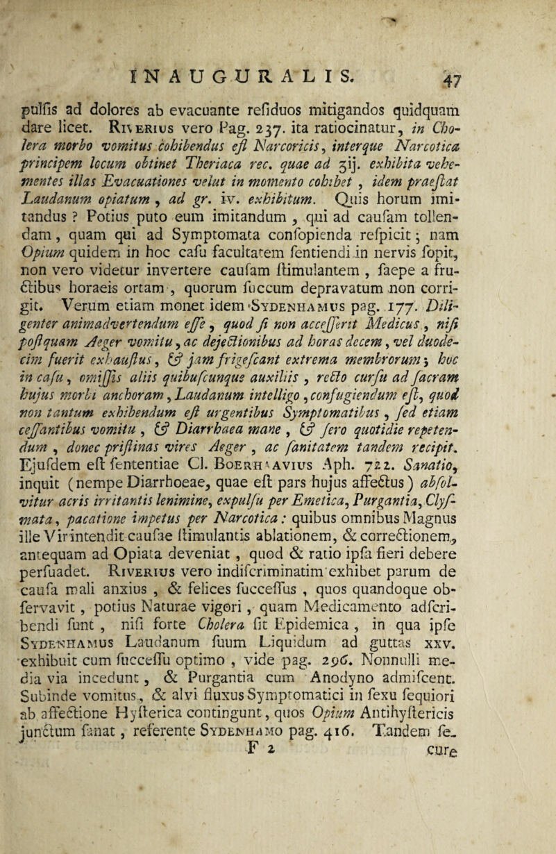 pulfis ad dolores ab evacuante refiduos mitigandos quidquam dare licet. Ri\erius vero Pag. 237. ita ratiocinatur, in Cho¬ lera morbo vomitus cohibendus efl Nar cor i cis, inter que Narcotica principem locum obtinet Theriaca ree, quae ad 5'ij. exhibita vehe¬ mentes illas Evacuationes velut in momento cohibet , idem praejiat Laudanum opiatum , ad gr. iv. exhibitum. Quis horum imi¬ tandus ? Potius puto eum imitandum , qui ad caufam tollen¬ dam , quam qui ad Symptomata confopienda refpicit• nam Opium quidem in hoc cafu facultatem fentiendiin nervis fopit, non vero videtur invertere caufam ftimulantem , faepe a fru- dtibu* horaeis ortam , quorum fuccum depravatum non corri¬ git* Verum etiam monet idem *Sydenhamus pag. 177. Dili¬ genter animadvertendum ejfe , quod ft non accejjent Medicus , niji pojlquam Aeger vomiturae dejectionibus ad horas decem, vel duode¬ cim fuerit exhaujlus, £5? jam frige fiant extrema membrorum5 huc in cafu, cmijjis aliis quibufcunqus auxiliis , retto curfu ad /aeram hujus morbi anchoram, Laudanum intelligo , confugiendum ejl, quod non tantum exhibendum efl urgentibus Symptomatibus , Jed etiam ce/fantibus vomitu , £5? Diarrhaea mane , £5? /ero quotidie repeten¬ dum , donec priftinas vires Aeger , ac fanitatem tandem recipit.. Ejufdem efl fententiae Cl. Boerh*avius Aph. 722. Sanatio, inquit (nempe Diarrhoeae, quae efl pars hujus affedtus) abfoU vitur acris irritantis lenimine, expulfu per Emetica, Purgantia, Clyf- vtata, pacatione impetus per Narcotica: quibus omnibus Magnus ille Virintendit caufae (timulantis ablationem, & carredlionem, antequam ad Opiata deveniat, quod & ratio ipfa fieri debere perfuadet. Riverius vero indifenminatim exhibet parum de caufa mali anxius , & felices fucceffus , quos quandoque ob- fervavit , potius Naturae vigori, quam Medicamento adferi- bendi funt , nifi forte Cholera fit Epidemica , in qua ipfe Sydenhamus Laudanum fuum Liquidum ad guttas xxv. exhibuit cum fucceffu optimo , vide pag. 296. Nonnulli me¬ dia via incedunt, & Purgantia cum Anodyno admifeenc. Subinde vomitus , Sc alvi fluxus Symptomatici in fexu fequiori ab affectione Hyflerica contingunt, quos Opium Antihyflericis junctum fanat, referente Sydenh/imo pag. 416. Tandem fe. F 2 cure