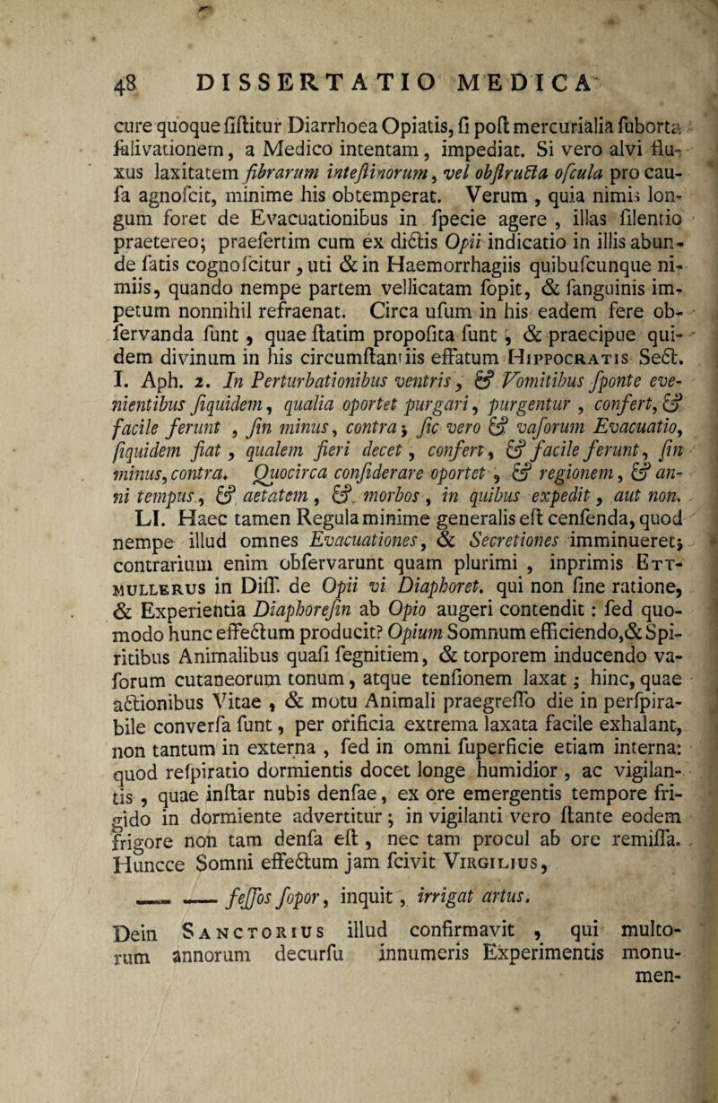 cure quoque fiflitur Diarrhoea Opiatis, fi pofl mercurialia fuborta falivationern, a Medico intentam, impediat. Si vero alvi flu^ xus laxitatem fibrarum inteftinorum, vel obftrutta ofcula pro cau- fa agnofcit, minime his obtemperat. Verum quia nimis lon¬ gum foret de Evacuationibus in fpecie agere , illas filentio praetereo; praefertim cum ex di6lis Opii indicatio in illis abun¬ de fatis cognofcitur , uti & in Haemorrhagiis quibufcunque ni¬ miis, quando nempe partem vellicatam fopit, & fanguinis im¬ petum nonnihil refraenat. Circa ufum in his eadem fere ob- fervanda funt , quaeflatim propofica funt , & praecipue qui¬ dem divinum in his circumflandis effatum Hippocratis Se6t. I. Aph. 2. In Perturbationibus ventris, & Vomitibus fponte eve¬ nientibus fequidem, qualia oportet purgari, purgentur , confert, £> facile ferunt , fm minus, contra > fic vero & vaforum Evacuatio, fquidem fiat, qualem fieri decet, confert, & facile ferunt, fm minus, contra* Quocirca confiderare oportet , regionem, & an¬ ni tempus, aetatem , £?. morbos , m gwfe expedit , aut non. LI. Haec tamen Regula minime generalis eft cenfenda, quod nempe illud omnes Evacuationes, & Secretiones imminueretj contrarium enim obfervarunt quam plurimi , inprimis Ett- m ulle rus in Diff. de Opii vi Diapboret. qui non fine ratione, & Experientia Diaphorefin ab Opio augeri contendit: fed quo¬ modo hunc effe6lum producit? Opium Somnum efficiendo,& Spi¬ ritibus Animalibus quafi fegnitiem, & torporem inducendo va¬ forum cutaneorum tonum, atque tenfionem laxat; hinc, quae a£lionibus Vitae , & motu Animali praegreffo die in perfpira- bile converfa funt, per orificia extrema laxata facile exhalant, non tantum in externa , fed in omni fuperficie etiam interna: quod refpiratio dormientis docet longe humidior , ac vigilan¬ tis , quae inflar nubis denfae, ex ore emergentis tempore fri¬ gido in dormiente advertitur; in vigilanti vero flante eodem frigore non tam denfa efl, nec tam procul ab ore remiffa. Huncce Somni effe&um jam fcivit Virgilius, —_feffos fopor, inquit , irrigat artus. Dein Sanctorius illud confirmavit , qui multo¬ rum annorum decurfu innumeris Experimentis monu- men-
