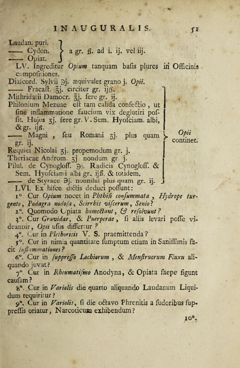 f* Laudan. puri. - Cydon. Opiat. a gr. fi. ad i. ij. vel iij. LV. Ingreditur Opium tanquam bafis plures in Officinis compofiiiones. Dialcord. Sylvii 9j. sequivalet grano j. Opii. - Fracaft. §j. circiter gr. ijfl. Mithridatii Damocr. gj. fere gr. ij. Philonium Mezuae elt tam calida confedlio , ut fine inflammatione faucium vix deglutiri pof- fit. Hujus 3j. fere gr. V. Sem. Hyofciam. albi, &gr. ijg. ..I .—— Magni feu Romani zy plus quam ^ i« § Continet;? o1 • • Requiei Nicolai 3j. propemodum gr. j. Theriacae Androm. 3j nondum gr j. Pilul. de CynoglolT. 9j. Radicis Cynogloff. & Sem. Hyofciam i albi gr. ijff & totidem. •- de Styrace 9j. nonnihil plus quam gr. ij. J LVI. Kx hifce d)6tis deduci poliunt: i° Cur Opium nocet in Phthifi confummata y Hydrope tur¬ gente , Podagra nodofa, Scirrhis rvifcerum, Senio ? 2°. Quomodo Cpiata humettant, £5? refolvunt? $°. Cur Gravidae 1 & Puerperae, fi aliis levari polle vi¬ deantur, Opit ufus differtur ? 4°. Cur in Plethoricis V. S. praemittenda ? S°. Cur in nirma quantitate fumptum etiam in Saniffimis fa¬ cit Ihfl immationes ? 6°. Cur in fupprejfo Lochiorum , & Menfiruorum Fluxu ali¬ quando juvat? 70 Cur in Rheumatifmo Anodyna, & Opiata faepe figunt caufam ? Cur in Variolis die quarto aliquando Laudanum Liqui¬ dum requiritur ? $>°. Cur in Variolis, fi die odtavo Phrenitis a fudoribus fup- preffis oriatur, Narcoticum exhibendum? aoC