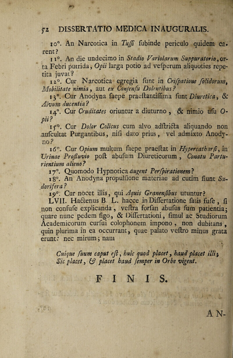 io°. An Narcotica in Tujji fubinde periculo quidem ca» rent ? 11°. An die undecimo in Stadio Variolarum Suppuratorio,or¬ ta Febri putrida, Opii larga potio ad vefperum aliquoties repe¬ tita juvat? ii°. Cur Narcotica egregia funt in Crifpatione /olidorum % Mobilitate nimia, aut ex Conjenfu Dolentibus? 130. Cur Anodyna faepe praeftandffima funt Diuretica, & Alvum ducentia ? 140. Cur Cruditates oriuntur a diuturno , & nimio ufu 0- pii? if°. Cur Dolor Colicus cum alvo adflri6la aliquando non aufcultat Purgantibus, nifi dato prius, vel admixto Anody- no ? 16°. Cur Opium multum faepe praellat in Hypercathar/i, in Urinae Profluvio poft abufum Diureticorum , Conatu Partu¬ rientium alieno ? 170. Quomodo Hypnotica audent Perfpirationem? 180. An Anodyna propulOone materiae ad cutim fiunt Su¬ dorifera ? ip°. Cur nocet illis, qui Aquis Granenfthus utuntur? LV1L HatPcenus B. L. hacce in Differtatione fatis fufe , fi non confufe explicanda, veflra forfan abufus fum patientia; quare nunc pedem figo, & Differtationi, fimul ac Studiorum Academicorum curfui Colophonem impono , non dubitans , quin plurima in ea occurrant, quae palato veflro minus grata erunt: nec mirum; nam 'A Cuique fuum caput ejl, huic quod placet, haud placet illi 5 Sic placet, & placet haud femper in Orbe vigent. FINIS. A N-