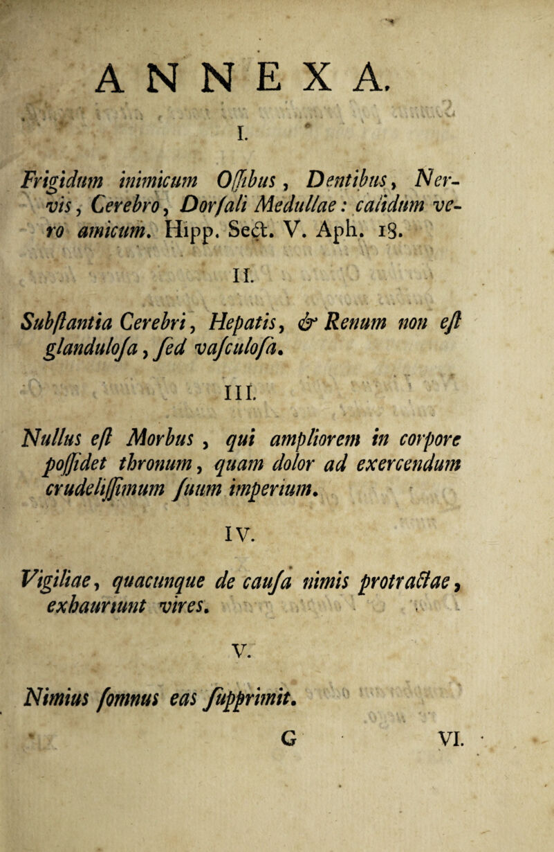 ANNEXA. Frigidum inimicum Opibus, Dentibus, Ner¬ vis , Cerebro, Dor (ali Medullae: calidum ve¬ ro amicum. Hipp. Sed. V. Aph. 18. II. 4 •*, . i i m . ts A . v . . V ■ 'v 'm i1'* V U 'i »i ' 1 Sub flantia Cerebri, Hepatis, Renum non eft glanduloja, fed vajculofa. f V - £ * . • ^ III. Nullus eft Morbus , qui ampliorem in corpore poffidet thronum, quam dolor ad exercendum crudelijjimum fuum imperium. IV. Vigiliae, quacunque de cauja nimis protraffae, exhauriunt vires. , V. Nimius fornnus eas fupprimit.