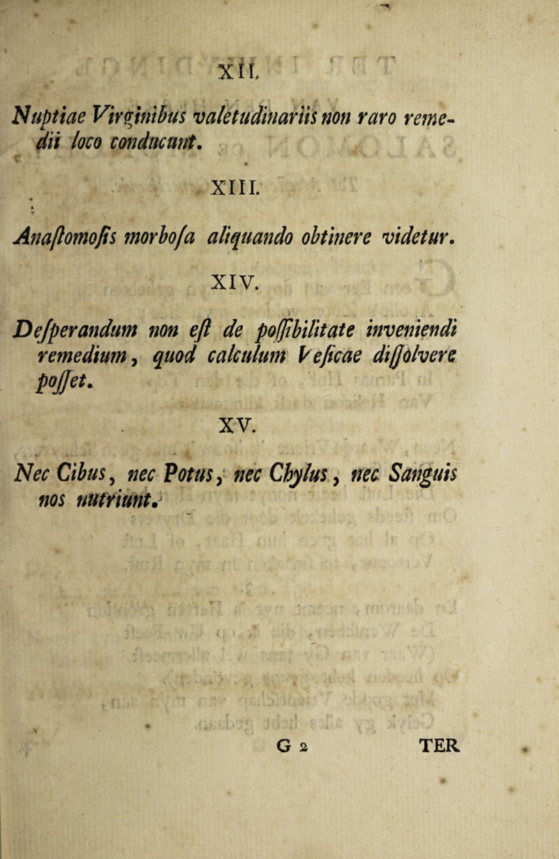 Nuptiae Virginibus valetudinariis non raro reme¬ dii loco conducunt. .. _ ▼ 8r . , » ^ V V l -<1 *-y * , •> ' > v .v XIII. •* * Anaftomojts morbo/a aliquando obtinere videtur. XIV. r V > ^ - f ,k/ Dejperandum non eft de pojjibilitate inveniendi remedium, quod calculum Veficae diffolvere pojjet. XV. Ci£«s, C/ry/w, nec. Sanguis nos nutriunto G 2 V TER