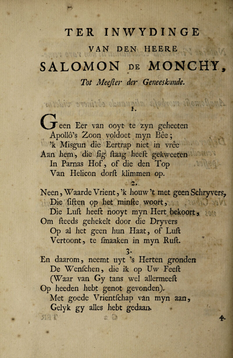 TER INWYDINGE VAN DEN HEERE « w tf V • >„ i * - •: i 4 4 i i : - * « * • * '*+ 4 *'* 'fc , ’ SALOMON de MONCHY, # Tot Meefter der Geneeskunde. (j een Eer van ooyt te £yn geheeten Apollo^s Zoon voldoet myn Bee; . ’k Misgun die Eertrap niet in vree Aan hem, die fig ftaag heeft gekweeten In Parnas Hof, of die den Top Van Helicon dorft klimmen op. .■2., Neen, Waarde Vrient,’k houw ’t met geen Schryvers, Die fiften op het minfte woort. Die Luft heeft nooyt myn Hert bekoort , Om fteeds gehekelt door die Dryvers Op al het geen hun Haat, of Luft Vertoont, te fmaaken in myn RufL 3- En daarom, neemt uyt ?s Herten grondert De Wenfchen, die ik op Uw Feeft (Waar van Gy tans wel allermeeft Op heeden hebt genot gevonden). Met goede Vrientfchap van myn aan, Gelyk gy alles hebt gedaan. * '• .