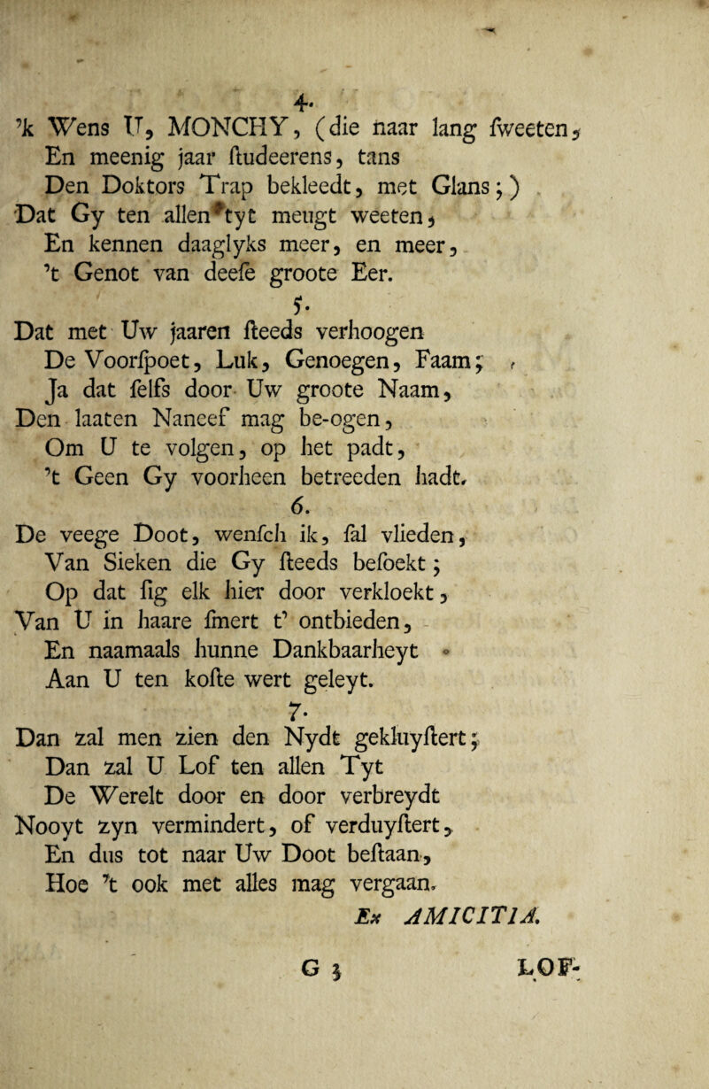 4# ’k Wens IT, MQNCHY, (die naar lang fweeten. En meenig jaar ftudeerens, tans Den Doktors Trap bekleedt, met Glans;) Dat Gy ten allen*tyt meugt weeten* En kennen daaglyks meer, en meer, ’t Genot van deefe groote Eer. 5- Dat met Uw jaaren fteeds verhoogen De Voorlpoet, Luk, Genoegen, Faam; r Ja dat felfs door Uw groote Naam, Den laaten Naneef mag be-ogen, Om U te volgen, op het padt, ’t Geen Gy voorheen betreeden hadc. 6. De veege Doot, wenfch ik, ial vlieden, Van Sieken die Gy fteeds befoekt; Op dat fig elk hier door verkloekt, Van U in haare Imert V ontbieden, - En naamaals hunne Dankbaarheyt Aan U ten kofte wert geleyt. 7- Dan £al men £ien den Nydt gekluyftert Dan zal U Lof ten allen Tyt De Werelt door en door verbreydt Nooyt £yn vermindert, of verduyftert^ En dus tot naar Uw Doot beftaan , Hoe \ ook met alles mag vergaan. Ex AMICITIA. G § LOF-