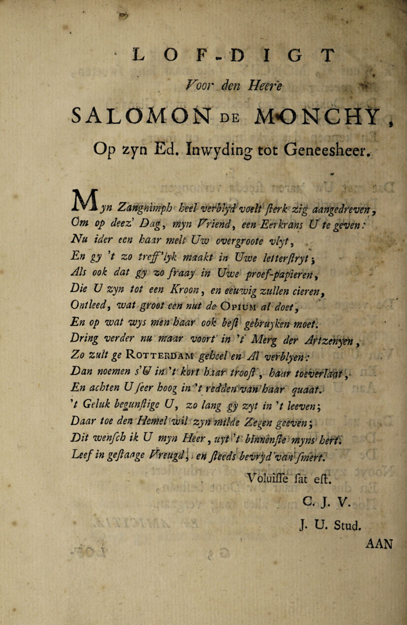 Ifp L O F - D I G T - * Voor den Heere * ■ 4. • , SALOMON de MONCHY, Op zyn Ed. Inwyding tot Geneesheer. M A.v A yn Zangnimph heel verblyd voelt flerk zig aangedreven , Om op de e A Dag, myn Friend, een Eerkrans U tegeven: Nu ider een haar melt Uiv overgroote vlyt, , En gy 7 zo treff'lyk maakt in Uwe letterftryt j Ais ook dat gy zo fraay in Uwe proef-papieren, Die U zyn tot een Kroon 5 en eeuwig zullen cieren, Ontleed, wat groot een nut de Opium al doet, En op wat wys men haar ook beft gehruyken moet. Dring ver der nu maar voorf in 7' Merg der Artzenyen, Zo zult ge Rotterdam geheel en Al veiblyen: Dan noemen s'W in 't kort haar troofl , haar toeverlcmt En achten Ufeer hoog in 7 redden va&haar quaat. 7 Geluk begunfiige (7, zo lang gy zyt in 7 leeven; Daar toe den Fletnel wil zyn milde Ze^en geeven} Di/ wenfch ik U myn Heer, «y* 7 blnnenjie myns* heri. Leef in geflaage Freugd^en fteeds bevryd 'van fmert. \ Voluifle fac ef£. a j. v. J. U. Stud. ( AAN