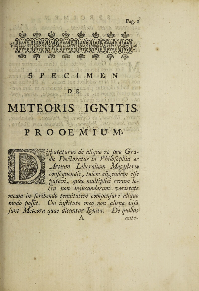 P E e I M E N fi r v.p: METEORIS IGNITIS V' p i, ! 'V' ■ 'i ! - - • • *>* C* :d: • . •» ’ • •., 7 !. i \\i %\X\ .J >ii'. ■ v f r V v ‘ 5 \ \ E i f ** ' - • i 4 '» v y\% >\ v ' <' PROOEMIUM. .©agvsacfr IHH ijptttaturus de aliqua re pro Gra¬ du JDodoratus in Philofophia ac Artium Liberalium Magijlerio confequendis, talem eligendam ejje putavi, quae multiplici rerum le- tlu non injucundarum varietate meam in feribendo tenuitatem compenfare aliquo modo pojfit. Cui inflituto meo non. aliena vifa funt Meteora quae dicuntur Ignita, De quibus A *5£SSiS>.