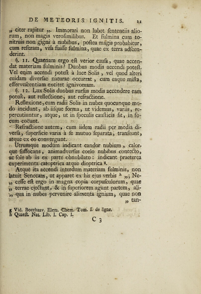 „ citer rapitur Immorari non lubet fententiis alio¬ rum , non magis verofimilibus. Et fulmina cum to- nitruis non gigni a nubibus, poftea magis probabitur, cum referam, vifa fuifle fulmina, quae ex terra adfcen- derint. <j. ii. Quaenam ergo eft verior caufa, quae accen¬ dat materiam fulminis ? Duobus modis accendi poteft. Vel enim accendi poteft a luce Solis, vel quod alteri cuidam diverfae naturae occurrat, cum eaque mifta, effervefcentiam excitet ignivomam. §. 12. Lux Solis duobus rurfus modis accendere eam poteft, aut reflexione, aut refraXione. Reflexione, cum radii Solis in nubes quocunque mo¬ do incidunt, ab iifque forma, ut videmus, variis, re¬ percutiuntur , atque, ut in fpeculis caufticis fit, in fo¬ cum coeunt. ~ Refra&ione autem, cum iidem radii per media di- verfa, fuperficie varia a fe mutuo feparata, tranfeunt, atque ex -eo convergunt. Utrumque modum indicant candor nubium 5 calor- que fuffocans, animadverfus coelo nubibus contefto, ac fole ab iis ex parte obnubilato : indicant praeterea experimenta catoptrica atque dioptrica s. Atque ita accendi interdum materiam fulminis, non latuit Senecam, ut apparet ex his ejus verbis h „; Ne- „ ceffe eft ergo in magna copia corpufculorum, quae terrae e je&ant, & in fuperiorem agunt partem , ali- :>5 qua in nubes pervenire alimenta igniam, quae non » tan~ tVid. Boerhaav. Elem. Chem. Tom. I. de Jgae, Quaeft. Nat. Lib. I. Cap. I. c3