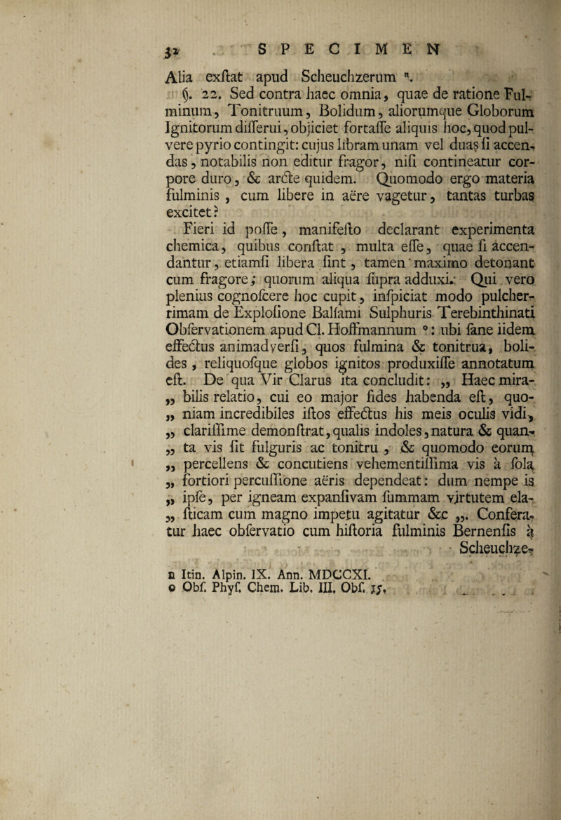 i* Alia exftat apud Scheuchzerum n. 22. Sed contra haec omnia, quae de ratione Ful¬ minum, Tonitruum, Bolidum, aliorumque Globorum Ignitorum differui, objiciet fortaffe aliquis hoc, quod pul¬ vere pyrio contingit: cujus libram unam vel duas fi accen¬ das, notabilis non editur fragor , nili contineatur cor¬ pore duro, & arde quidem. Quomodo ergo materia fulminis , cum libere in aere vagetur, tantas turbas excitet ? Fieri id poJTe, manifefto declarant experimenta chemica, quibus conflat , multa efle, quae fi accen¬ dantur , etiamfi libera, fint, tamen'maximo detonant cum fragore; quorum aliqua fupra adduxi.' Qui vero plenius cognofcere hoc cupit, infpiciat modo pulcher¬ rimam de Explofione Balfami Sulphuris Terebinthinati Obfervationem apud Cl. Hoffmannum 0: ubi lane iidem effedus animadyerfi, quos fulmina & tonitrua, boli¬ des , reliquofque globos ignitos produxifle annotatum eft. De qua Vir Clarus ita concludit: „ Haecmira- „ bilis relatio, cui eo major fides habenda eft, quo- „ niam incredibiles iftos effedus his meis oculis vidi-, „ clarillime demon ftr at, qualis indoles,natura & quam- „ ta vis fit fulguris ac tonitru , & quomodo eorun\ „ percellens & concutiens vehementiilima vis a fola „ fortiori percuffione aeris dependeat: dum nempe is „ ipfe, per igneam expanfivam fummam vjrtutem ela- „ fticam cum magno impetu agitatur &e Confera¬ tur haec obfervatio cum hiftoria fulminis Bernenfis k ' Scheuchze* w -i yy , i r ^ t h | * ■ ,. fA ’ ■ t ' r . , • n Itin. Alpin. IX. Ann. MDCCXI. © Obf. Phyf. Chem. Lib. III, Obf. j/, ..