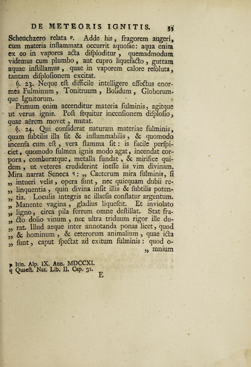 Scheuchzero relata p. Adde his, fragorem augeri, cum materia inflammata occurrit aquoiae: aqua enim ex eo in vapores ada difploditur , quemadmodum videmus cum plumbo, aut cupro liquefado , guttam aquae inftillamus, quae in vaporem calore refoluta, tantam difplofionem excitat. (y 23. Neque eft difficile intelligere effedus enor¬ mes Fulminum, Tonitruum , Bolidum , Globcrum- que Ignitorum. Primum enim accenditur materia fulminis, agitque ut verus ignis. Poli fequitur incenfionem difplofio, quae aerem movet, mutat. (\ 24.. Qui confiderat naturam materiae fulminis, quam fubtilis illa fit & inflammabitis, & quomodo incenfa cum efl , vera flamma fit: is facile perfpi- ciet, quomodo fulmen ignis modo agat, incendat cor¬ pora , comburatque, metalla fundat, & mirifice qui¬ dem , ut veteres crediderint inefle iis vim divinam. Mira narrat Seneca s: ,, Caeterum mira fulminis, fi „ intueri velis, opera funt, nec quicquam dubii re- „ linquentia , quin divina infit illis & fubtilis poten- „ tia. Loculis integris ac illaefis conflatur argentum. „ Manente vagina , gladius liquefcit. Et inviolato „ ligno, circa pila ferrum omne deftillat. Stat fra- „ do dolio vinum , nec ultra triduum rigor ille du- ,, rat. Illud aeque inter annotanda ponas licet, quod „ & hominum , & ceterorum animalium, quae icta „ funt, caput fpedat ad exitum fulminis: quod 0- „ mnium a Itin. Alp. IX. Ann. MDCCXI. q Quaeft. Nat. Lib. 1L Cap. 31. E