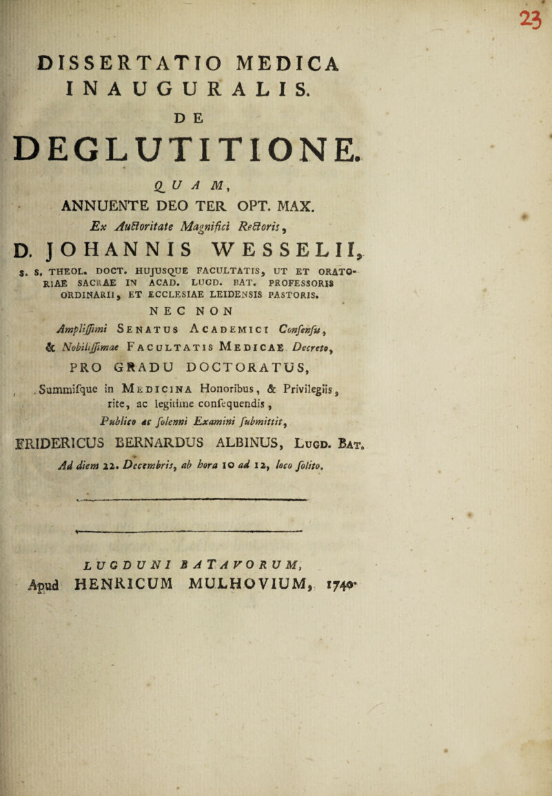 / 23 DISSERTATIO MEDICA INAUGURALIS. D E DEGLUTITIONE. Q_U A M, ANNUENTE DEO TER OPT. MAX. Ex Auctoritate Magnifici ReCioris, D. JOHANNIS WESSELII, S, THEOL. DOCT. HUJUSQUE FACULTATIS, UT ET ORATO¬ RIAE SACRAE IN ACAD. LUGD. BAT. PROFESSORIS ORDINARII, ET ECCLESIAE LEIDENSIS PASTORIS, N E C N O N AmpUjjimi Senatus Academici Confenfu & NobHiJfimac Facultatis Medicae Decreto, PRO GRADU DOCTORATUS, . Summifque in Medicina Honoribus, & Privilegiis, rite, ac legitime confequendis, Publico dc folenni Examini fubmittity ERIDER1CUS BERNARDUS ALBINUS, Lugd. Bat0 Ad diem 22. Decembris, ab hora IO ad 12, loco fo/ito. \ LUGDUNI BATAVORUM, Apud HENRICUM MULH OVIUM, 1740* \