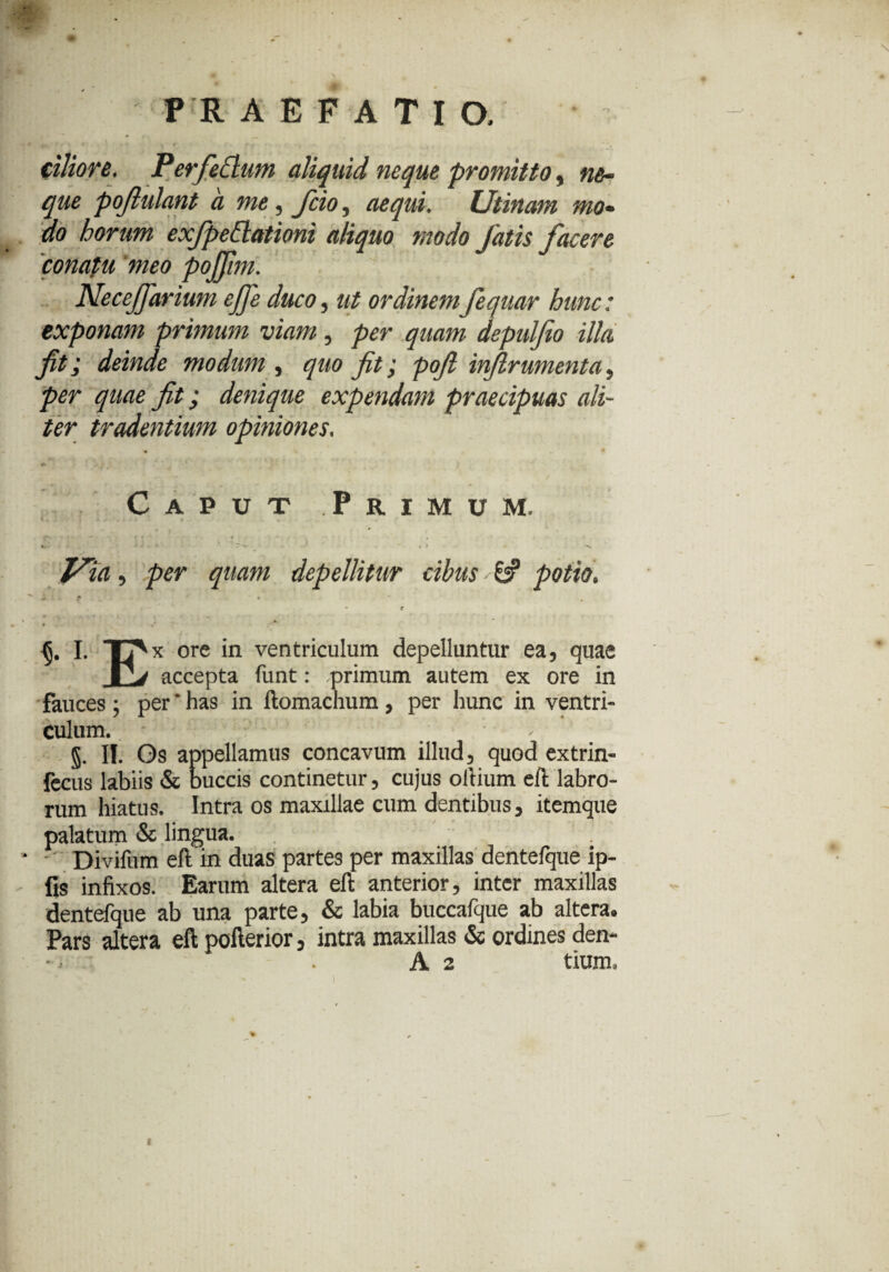 ciliore. Perfettum aliquid neque promitto, ne¬ que pojlulant a me, fcio, aequi. Utinam mo¬ do horum exfpedationi aliquo modo fatis facere conatu meo pojjtm. Neceffarium effe duco, ut ordinem fequar hunc: exponam primum viam, per quam depulfio illa fit; deinde modum , quo fit; pofi inflrumenta. per quae fit; denique expendam praecipuas ali¬ ter tradentium opiniones. Caput Primum. f« •• • t . k. - * . * V. Jfia, per quam depellitur cibus * & potio. i ^ - * ' • * r * , « * « »• {j. I. TT^x ore in ventriculum depelluntur ea, quae J2j accepta funt: .primum autem ex ore in fauces ; per * has in ftomachum, per hunc in ventri¬ culum. . §. II. Os appellamus concavum illud, quod extrin- fccus labiis & buccis continetur, cujus oltium eft labro¬ rum hiatus. Intra os maxillae cum dentibus, itemque palatum & lingua. Divifum eftin duas partes per maxillas dentefque ip- fis infixos. Earum altera eft anterior, inter maxillas dentefque ab una parte, & labia buccafque ab altera. Pars altera eft pofterior, intra maxillas & ordines den- •, ■ . A 2 tium, * • 1