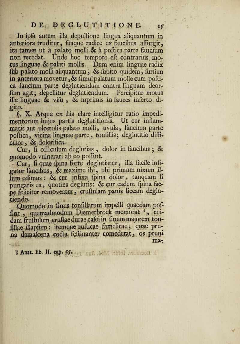 In ipla autem illa depulfione lingua aliquantum in anteriora truditur, fiiaque radice ex faucibus alfurgit, ita tamen ut a palato molli & a poftica parte faucium non recedat. Unde hoc tempore eft contrarius mo¬ tus linguae & palati mollis. Dum enim linguae radix fub palato molli aliquantum, & fubito quidem, furfum in anteriora movetur, & fimul palatum molle cum pofti- ca faucium parte deglutiendum contra linguam deor- fum agit; depellitur deglutiendum. Percipitur motus ille linguae os vifu , & inprimis in fauces inferto di¬ gito. §. X. Atque ex his clare intelligitur ratio impedi¬ mentorum hujus partis deglutitionis. Ut cur inflam¬ matis aut ulcerofis palato molli, uvula, faucium parte poftica, vicina linguae parte, tonfillis; deglutitio diffi¬ cilior, §c dolorifica. Cur, fi oflicnlum deglutias , dolor in faucibus; & quomodo vulnerari ab eo poffint. • Cur, fi quae fpina forte deglutiatur, illa facile infi¬ gatur faucibus, & maxime ibi, ubi primum nixum il¬ lum edimus : & cur infixa fpina dolor, tanquam fi pungaris ea, quoties deglutis: & cur eadem fpina fae- pe feliciter removeatur, cruftulam panis ficcam deglu- Quomodo in finus tonfillarum impelli quaedam pof¬ fint , quemadmodum Diemerbroek memorat ‘, cui¬ dam fruftulum cruftae durae cafei in finum majorem ton- Jillae illapfum: itemque rufticae famelicae, quae pru¬ na damafcena coda feftinanter comederat, os prum ma- i Anat. Jib. II. c»p. iS tf. r r . /;::? I /*;•. -'.