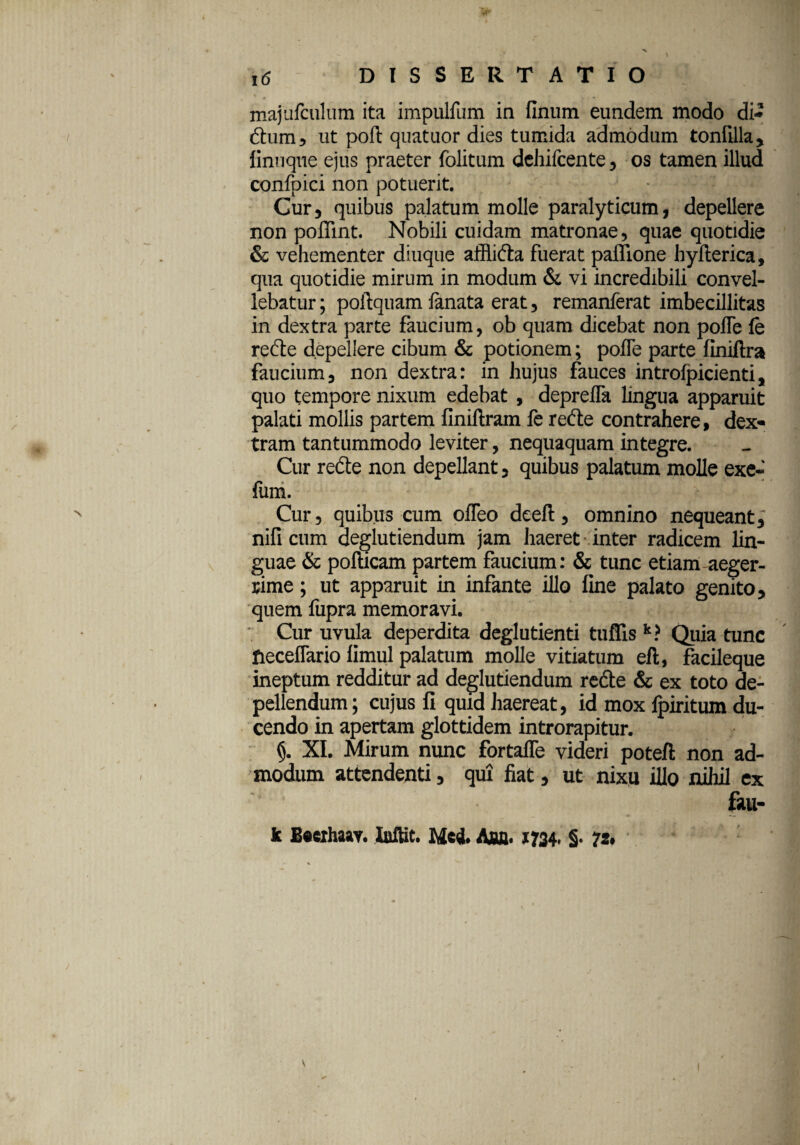 majufculum ita impulfum in finum eundem modo di* dium, ut poft quatuor dies tumida admodum tonfilla, linnque ejus praeter folitum dehifcente, os tamen illud confpici non potuerit. Cur, quibus palatum molle paralyticum, depellere non poflint. Nobili cuidam matronae, quae quotidie & vehementer diuque affiida fuerat paflione hyllerica, qua quotidie mirum in modum & vi incredibili convel¬ lebatur ; poilquam lanata erat, remanferat imbecillitas in dextra parte faucium, ob quam dicebat non polTe fe re de depellere cibum & potionem; polTe parte finiftra faucium, non dextra: in hujus fauces introlpicienti, quo tempore nixum edebat , depreflh lingua apparuit palati mollis partem finiftram fe rede contrahere, dex¬ tram tantummodo leviter, nequaquam integre. Cur rede non depellant, quibus palatum molle exe- fum. Cur, quibus cum olTeo deeft, omnino nequeant,' nifi cum deglutiendum jam haeret inter radicem lin¬ guae & pofticam partem faucium: & tunc etiam aeger¬ rime ; ut apparuit in infante illo line palato genito, quem fupra memoravi. Cur uvula deperdita deglutienti tuflis k? Quia tunc fteceflario limul palatum molle vitiatum eft, facileque ineptum redditur ad deglutiendum rede & ex toto de¬ pellendum; cujus fi quid haereat, id mox lpiritum du¬ cendo in apertam glottidem introrapitur. (j. XI. Mirum nunc fortaffe videri poteft non ad¬ modum attendenti, qui fiat, ut nixu illo nihil ex fau- k Becihaav. Iuftit. Med. Aflfl. 1734. §. 72,