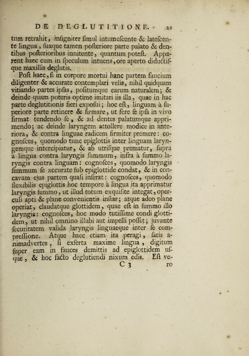 tum retrahit, rnfigniter fimul intumefcente & latefcen- te lingua , fuaque tamen pofteriore parte palato & den¬ tibus pofterioribus innitente, quantum poteft. Appa¬ rent haec cum in fpeculum intuens, ore aperto diduftif- que maxillis deglutis. Poft haec , fi in corpore mortui hanc partem faucium diligenter & accurate contemplari velis, nihil quidquam vitiando partes ipfas, pofitumque earum naturalem; & deinde quam poteris optime imitari iis illa, quae in hac parte deglutitionis fieri expofui; hoc eft, linguam a fii- periore parte retinere & firmare, ut fere fe ipfa in vivo firmat tendendo fe * & ad dentes palatumque appri¬ mendo ; ac deinde laryngem attollere modice in ante¬ riora, & contra linguae radicem firmiter premere: co- gnofces, quomodo tunc epiglottis inter linguam laryn- gemque intercipiatur, & ab utrifque prematur, fupra a lingua contra laryngis fiimmum, infra a fummo la¬ ryngis contra linguam: cognofces, quomodo laryngis fummum fe accurate fub epiglottide condat, & in con¬ cavam ejus partem quafi inferat: cognofces, quomodo flexibilis epiglottis hoc tempore a lingua ita apprimatur laryngis fummo, ut illud totum exquifite integat, oper¬ culi apti & plane convenientis inftar; atque adeo plane operiat, daudatque glottidem, quae eft in fummo illo laryngis: cognofces, hoc modo tutiffime condi glotti¬ dem, ut nihil omnino illabi aut impelli polii t; juvante fecuritatem valida laryngis linguaeque inter fe com- preffione. Atque haec etiam ita peragi, fatis a- nimadvertes , li exferta maxime lingua , digitum fuper eam in fauces demittis ad epiglottidem uf- que, & hoc fadto deglutiendi nixum edis. Eft ve- C 3 ro