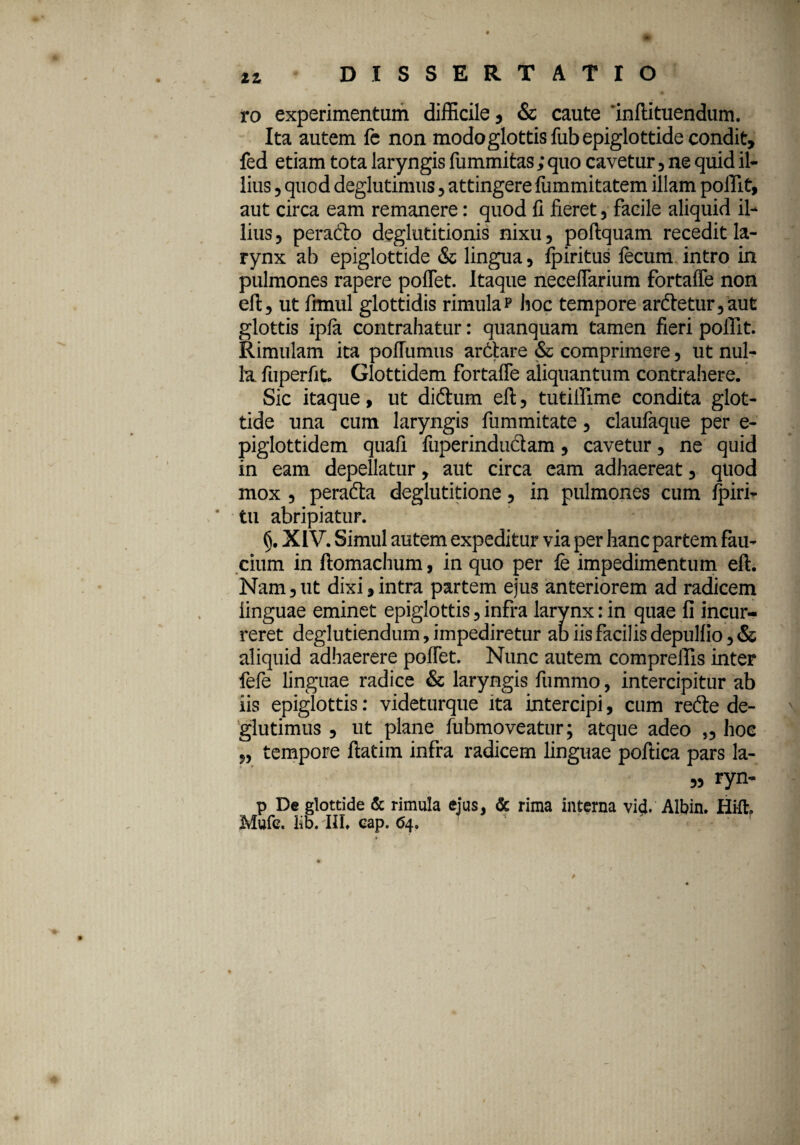 ro experimentum difficile, & caute 'inftituendum. Ita autem fe non modo glottis fub epiglottide condit, fed etiam tota laryngis fummitas ; quo cavetur , ne quid il¬ lius ? quod deglutimus, attingere lummitatem illam polTit, aut circa eam remanere: quod fi fieret, facile aliquid il¬ lius, perado deglutitionis nixu, poftquam recedit la¬ rynx ab epiglottide & lingua, fpiritus fecum intro in pulmones rapere pollet. Itaque neceffarium fortaffe non eft, ut fimiil glottidis rimula p hoc tempore ardetur,aut glottis ipla contrahatur: quanquam tamen fieri pollit. Rimulam ita pofTumus ardare & comprimere, ut nul¬ la. fuperfit. Glottidem fortaffe aliquantum contrahere. Sic itaque, ut didum eft, tutiifime condita glot¬ tide una cum laryngis fummitate, claufaque per e- piglottidem quafi fuperindudam, cavetur, ne quid in eam depellatur, aut circa eam adhaereat, quod mox , perada deglutitione, in pulmones cum fpiri- tu abripiatur. XIV. Simul autem expeditur via per hanc partem fau¬ cium in ftomachum, in quo per fe impedimentum eft. Nam, ut dixi, intra partem ejus anteriorem ad radicem linguae eminet epiglottis, infra larynx: in quae fi incur¬ reret deglutiendum, impediretur ab iis facilis depulfio,& aliquid adhaerere poffet. Nunc autem compreffis inter fefe linguae radice & laryngis fummo, intercipitur ab iis epiglottis: videturque ita intercipi, cum rede de¬ glutimus , ut plane fubmoveatur; atque adeo „ hoc „ tempore ftatim infra radicem linguae poftica pars la- „ ryn- p De glottide & rimula ejus, & rima interna vi<}. Albin. Hi-ft. Mufe. lib. III» cap. <54. 0