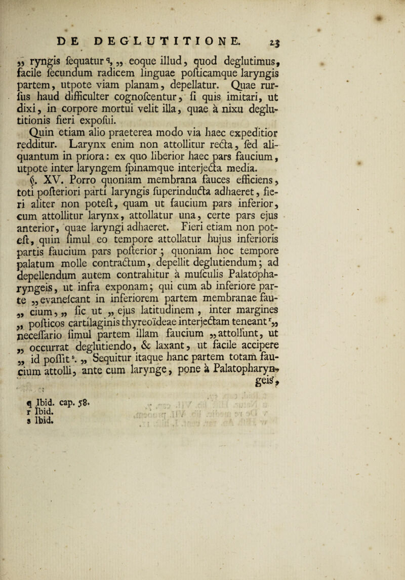 ,, ryngis fequatur% „ eoque illud, quod deglutimus, facile fecundum radicem linguae pofticamque laryngis partem, utpote viam planam, depellatur. Quae rur- fus haud difficulter cognofcentur, fi quis imitari, ut dixi, in corpore mortui velit illa, quae a nixu deglu¬ titionis fieri expofui. Quin etiam alio praeterea modo via haec expeditior redditur. Larynx enim non attollitur recia, fed ali¬ quantum in priora: ex quo liberior haec pars faucium, utpote inter laryngem Ipinamque interjedta media. (j. XV. Porro quoniam membrana fauces efficiens, toti pofteriori parti laryngis fuperindu&a adhaeret, fie¬ ri aliter non poteft, quam ut faucium pars inferior, cum attollitur larynx, attollatur una, certe pars ejus anterior, quae laryngi adhaeret. Fieri etiam non pot- eft, quin fimul eo tempore attollatur hujus inferioris partis faucium pars pofterior; quoniam hoc tempore palatum molle contractum, depellit deglutiendum; ad depellendum autem contrahitur a mufculis Palatopha¬ ryngeis , ut infra exponam; qui cum ab inferiore par¬ te „ evanelcant in inferiorem partem membranae fau- „ cium, „ fic ut „ ejus latitudinem , inter margines „ pofticos cartilaginis thyreoideae interje&am teneant r„ jieceffario fimul partem illam faucium „ attollunt, ut „ occurrat deglutiendo, & laxant, ut facile accipere „ id poffits. „ Sequitur itaque hanc partem totam fau¬ cium attolli, ante cum larynge, pone k Palatopharyo» gei?» * ' ‘ > v q Ibid. cap. 58. * r ibid. * ' « . •• r s Ibid.